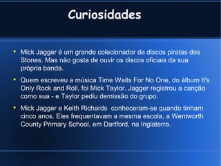 Curiosidades  Mick Jagger é um grande colecionador de discos piratas dos Stones. Mas não gosta de ouvir os discos oficiais da sua própria banda. Quem escreveu a música Time Waits For No One, do álbum It's Only Rock and Roll, foi Mick Taylor. Jagger registrou a canção como sua - e Taylor pediu demissão do grupo. Mick Jagger e Keith Richards  conheceram-se quando tinham cinco anos. Eles frequentavam a mesma escola, a Wentworth County Primary School, em Dartford, na Inglaterra. 