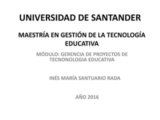 UNIVERSIDAD DE SANTANDER
MÓDULO: GERENCIA DE PROYECTOS DE
TECNONOLOGIA EDUCATIVA
MAESTRÍA EN GESTIÓN DE LA TECNOLOGÍA
EDUCATIVA
INÉS MARÍA SANTUARIO RADA
AÑO 2016
 