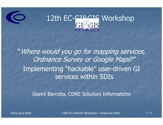 12th EC-GI&GIS Workshop
                            EC-



    “Where would you go for mapping services,
        Ordnance Survey or Google Maps?”
     Implementing “hackable” user-driven GI
                              user-
               services within SDIs

                 Gianni Barrotta, CORE Soluzioni Informatiche


22nd June 2006                12th EC-GI&GIS Workshop – Innsbruck 2006
                                   EC-                                   1 / 17
 