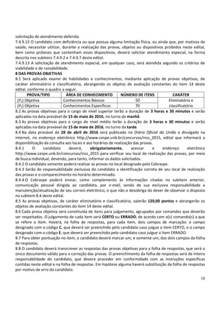 10
solicitação de atendimento deferida.
7.4.9.12 O candidato com deficiência ou que possua alguma limitação física, ou ainda que, por motivos de
saúde, necessitar utilizar, durante a realização das provas, objetos ou dispositivos proibidos neste edital,
bem como próteses que contenham esses dispositivos, deverá solicitar atendimento especial, na forma
descrita nos subitens 7.4.9.2 e 7.4.9.7 deste edital.
7.4.9.13 A solicitação de atendimento especial, em qualquer caso, será atendida segundo os critérios de
viabilidade e de razoabilidade.
8 DAS PROVAS OBJETIVAS
8.1 Será aplicado exame de habilidades e conhecimentos, mediante aplicação de provas objetivas, de
caráter eliminatório e classificatório, abrangendo os objetos de avaliação constantes do item 14 deste
edital, conforme o quadro a seguir.
PROVA/TIPO ÁREA DE CONHECIMENTO NÚMERO DE ITENS CARÁTER
(P1) Objetiva Conhecimentos Básicos 50 Eliminatório e
(P2) Objetiva Conhecimentos Específicos 70 classificatório
8.2 As provas objetivas para o cargo de nível superior terão a duração de 3 horas e 30 minutos e serão
aplicadas na data provável de 15 de maio de 2016, no turno da manhã.
8.3 As provas objetivas para o cargo de nível médio terão a duração de 3 horas e 30 minutos e serão
aplicadas na data provável de 15 de maio de 2016, no turno da tarde.
8.4 Na data provável de 28 de abril de 2016 será publicado no Diário Oficial da União e divulgado na
internet, no endereço eletrônico http://www.cespe.unb.br/concursos/inss_2015, edital que informará a
disponibilização da consulta aos locais e aos horários de realização das provas.
8.4.1 O candidato deverá, obrigatoriamente, acessar o endereço eletrônico
http://www.cespe.unb.br/concursos/inss_2015 para verificar seu local de realização das provas, por meio
de busca individual, devendo, para tanto, informar os dados solicitados.
8.4.2 O candidato somente poderá realizar as provas no local designado pelo Cebraspe.
8.4.3 Serão de responsabilidade exclusiva do candidato a identificação correta de seu local de realização
das provas e o comparecimento no horário determinado.
8.4.4 O Cebraspe poderá enviar, como complemento às informações citadas no subitem anterior,
comunicação pessoal dirigida ao candidato, por e-mail, sendo de sua exclusiva responsabilidade a
manutenção/atualização de seu correio eletrônico, o que não o desobriga do dever de observar o disposto
no subitem 8.4 deste edital.
8.5 As provas objetivas, de caráter eliminatório e classificatório, valerão 120,00 pontos e abrangerão os
objetos de avaliação constantes do item 14 deste edital.
8.6 Cada prova objetiva será constituída de itens para julgamento, agrupados por comandos que deverão
ser respeitados. O julgamento de cada item será CERTO ou ERRADO, de acordo com o(s) comando(s) a que
se refere o item. Haverá, na folha de respostas, para cada item, dois campos de marcação: o campo
designado com o código C, que deverá ser preenchido pelo candidato caso julgue o item CERTO, e o campo
designado com o código E, que deverá ser preenchido pelo candidato caso julgue o item ERRADO.
8.7 Para obter pontuação no item, o candidato deverá marcar um, e somente um, dos dois campos da folha
de respostas.
8.8 O candidato deverá transcrever as respostas das provas objetivas para a folha de respostas, que será o
único documento válido para a correção das provas. O preenchimento da folha de respostas será de inteira
responsabilidade do candidato, que deverá proceder em conformidade com as instruções específicas
contidas neste edital e na folha de respostas. Em hipótese alguma haverá substituição da folha de respostas
por motivo de erro do candidato.
 