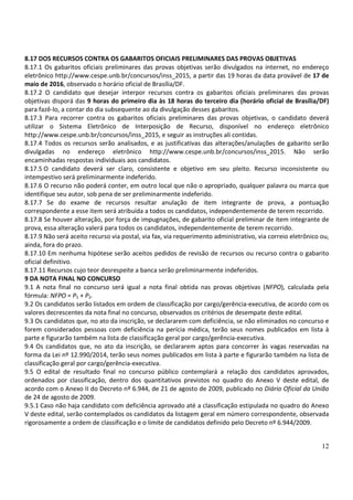 12
8.17 DOS RECURSOS CONTRA OS GABARITOS OFICIAIS PRELIMINARES DAS PROVAS OBJETIVAS
8.17.1 Os gabaritos oficiais preliminares das provas objetivas serão divulgados na internet, no endereço
eletrônico http://www.cespe.unb.br/concursos/inss_2015, a partir das 19 horas da data provável de 17 de
maio de 2016, observado o horário oficial de Brasília/DF.
8.17.2 O candidato que desejar interpor recursos contra os gabaritos oficiais preliminares das provas
objetivas disporá das 9 horas do primeiro dia às 18 horas do terceiro dia (horário oficial de Brasília/DF)
para fazê-lo, a contar do dia subsequente ao da divulgação desses gabaritos.
8.17.3 Para recorrer contra os gabaritos oficiais preliminares das provas objetivas, o candidato deverá
utilizar o Sistema Eletrônico de Interposição de Recurso, disponível no endereço eletrônico
http://www.cespe.unb.br/concursos/inss_2015, e seguir as instruções ali contidas.
8.17.4 Todos os recursos serão analisados, e as justificativas das alterações/anulações de gabarito serão
divulgadas no endereço eletrônico http://www.cespe.unb.br/concursos/inss_2015. Não serão
encaminhadas respostas individuais aos candidatos.
8.17.5 O candidato deverá ser claro, consistente e objetivo em seu pleito. Recurso inconsistente ou
intempestivo será preliminarmente indeferido.
8.17.6 O recurso não poderá conter, em outro local que não o apropriado, qualquer palavra ou marca que
identifique seu autor, sob pena de ser preliminarmente indeferido.
8.17.7 Se do exame de recursos resultar anulação de item integrante de prova, a pontuação
correspondente a esse item será atribuída a todos os candidatos, independentemente de terem recorrido.
8.17.8 Se houver alteração, por força de impugnações, de gabarito oficial preliminar de item integrante de
prova, essa alteração valerá para todos os candidatos, independentemente de terem recorrido.
8.17.9 Não será aceito recurso via postal, via fax, via requerimento administrativo, via correio eletrônico ou,
ainda, fora do prazo.
8.17.10 Em nenhuma hipótese serão aceitos pedidos de revisão de recursos ou recurso contra o gabarito
oficial definitivo.
8.17.11 Recursos cujo teor desrespeite a banca serão preliminarmente indeferidos.
9 DA NOTA FINAL NO CONCURSO
9.1 A nota final no concurso será igual a nota final obtida nas provas objetivas (NFPO), calculada pela
fórmula: NFPO = P1 + P2.
9.2 Os candidatos serão listados em ordem de classificação por cargo/gerência-executiva, de acordo com os
valores decrescentes da nota final no concurso, observados os critérios de desempate deste edital.
9.3 Os candidatos que, no ato da inscrição, se declararem com deficiência, se não eliminados no concurso e
forem considerados pessoas com deficiência na perícia médica, terão seus nomes publicados em lista à
parte e figurarão também na lista de classificação geral por cargo/gerência-executiva.
9.4 Os candidatos que, no ato da inscrição, se declararem aptos para concorrer às vagas reservadas na
forma da Lei nº 12.990/2014, terão seus nomes publicados em lista à parte e figurarão também na lista de
classificação geral por cargo/gerência-executiva.
9.5 O edital de resultado final no concurso público contemplará a relação dos candidatos aprovados,
ordenados por classificação, dentro dos quantitativos previstos no quadro do Anexo V deste edital, de
acordo com o Anexo II do Decreto nº 6.944, de 21 de agosto de 2009, publicado no Diário Oficial da União
de 24 de agosto de 2009.
9.5.1 Caso não haja candidato com deficiência aprovado até a classificação estipulada no quadro do Anexo
V deste edital, serão contemplados os candidatos da listagem geral em número correspondente, observada
rigorosamente a ordem de classificação e o limite de candidatos definido pelo Decreto nº 6.944/2009.
 