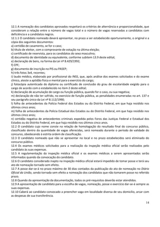 14
12.1 A nomeação dos candidatos aprovados respeitará os critérios de alternância e proporcionalidade, que
consideram a relação entre o número de vagas total e o número de vagas reservadas a candidatos com
deficiência e a candidatos negros.
12.1.1 O candidato nomeado deverá apresentar, no prazo a ser estabelecido oportunamente, o original e a
cópia dos seguintes documentos:
a) certidão de casamento, se for o caso;
b) título de eleitor, com o comprovante de votação na última eleição;
c) certificado de reservista, para os candidatos do sexo masculino;
d) documento de identidade ou equivalente, conforme subitem 13.9 deste edital;
e) declaração de bens, na forma da Lei nº 8.429/1992;
f) CPF;
g) documento de inscrição no PIS ou PASEP;
h) três fotos 3x4, recentes;
i) laudo médico, elaborado por profissional do INSS, que, após análise dos exames solicitados e do exame
clínico, ateste a aptidão física e mental para o exercício do cargo;
j) fotocópia autenticada do diploma ou certificado de conclusão do grau de escolaridade exigido para o
cargo de acordo com o estabelecido no item 2 deste edital;
k) declaração de acumulação de cargo ou função pública, quando for o caso, ou sua negativa;
m) declaração de não ter sofrido, no exercício de função pública, as penalidades enumeradas no art. 137 e
seu parágrafo único da Lei nº 8.112/1990;
l) folha de antecedentes da Polícia Federal dos Estados ou do Distrito Federal, em que haja residido nos
últimos cinco anos;
m) folha de antecedentes da Polícia Estadual dos Estados ou do Distrito Federal, em que haja residido nos
últimos cinco anos;
n) certidão negativa de antecedentes criminais expedida pelos Foros das Justiças Federal e Estadual dos
Estados ou do Distrito Federal, em que haja residido nos últimos cinco anos.
12.2 O candidato cujo nome conste na relação de homologação do resultado final do concurso público,
classificado dentro da quantidade de vagas oferecidas, será nomeado durante o período de validade do
concurso, obedecendo à estrita ordem de classificação.
12.3 O candidato nomeado que não se apresentar no local e no prazo estabelecidos será eliminado do
concurso público.
12.4 Os exames médicos solicitados para a realização da inspeção médica oficial serão realizados pelo
candidato às suas expensas.
12.5 A regulamentação da inspeção médica oficial e os exames médicos a serem apresentados serão
informados quando da convocação do candidato.
12.6 O candidato considerado inapto na inspeção médica oficial estará impedido de tomar posse e terá seu
ato de nomeação tornado sem efeito.
12.7 A posse dar-se-á no prazo máximo de 30 dias contados da publicação do ato de nomeação no Diário
Oficial da União, sendo tornada sem efeito a nomeação dos candidatos que não tomarem posse no referido
prazo.
12.8 Quando da apresentação da documentação, todos os pré-requisitos deverão estar atendidos.
12.9 A apresentação de candidato para a escolha de vagas, nomeação, posse e exercício dar-se-á sempre as
suas expensas.
12.10 Caberá ao candidato convocado a preencher vaga em localidade diversa de seu domicílio, arcar com
as despesas de sua transferência.
 