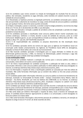 15
12.11 Os candidatos cujos nomes constem na relação de homologação do resultado final do concurso
público, não nomeados, excedentes às vagas ofertadas, serão mantidos em cadastro durante o prazo de
validade do concurso público.
12.12 Ressalvadas as hipóteses previstas na legislação pertinente, ao candidato convocado para a posse,
não será permitido o adiamento da investidura no cargo, sendo eliminado do concurso público o candidato
que, por qualquer motivo, não tomar posse quando convocado.
12.13 Após a nomeação, a posse e o exercício, o servidor cumprirá estágio probatório, nos termos do artigo
20 da Lei n.º 8.112, de 11 de dezembro de 1990, e suas alterações.
12.13.1 Não será efetuada a remoção a pedido de servidores antes de completado o período do estágio
probatório no local de posse.
12.14 Os candidatos aprovados e classificados neste concurso público devem manter atualizados seus
contatos (endereços, telefones e e-mails), durante o prazo de validade do concurso, junto ao e-mail
institucional: ddc@inss.gov.br, ou por correspondência enviada ao endereço: Edifício Sede do INSS – SAS,
Quadra 2, Bloco “O”, sala 101, CEP-70.070-907, Brasília-DF.
12.14.1 É de responsabilidade dos candidatos os prejuízos decorrentes da não atualização dessa
informação.
12.15 Os candidatos aprovados dentro do número de vagas para as Agências da Previdência Social em
construção serão lotados provisoriamente nas Agências da Previdência Social (APS) de abrangência,
indicadas no Anexo IV deste edital, até o início de seu funcionamento.
12.16 Não havendo candidato aprovado e homologado para os cargos ofertados no âmbito de uma
determinada gerência-executiva, o INSS, no interesse da Administração, poderá remanejar a vaga não
preenchida para outra unidade onde haja candidato homologado.
13 DAS DISPOSIÇÕES FINAIS
13.1 A inscrição do candidato implicará a aceitação das normas para o concurso público contidas nos
comunicados, neste edital e em outros a serem publicados.
13.2 É de inteira responsabilidade do candidato acompanhar a publicação de todos os atos, editais e
comunicados referentes a este concurso público publicados no Diário Oficial da União e(ou) divulgados na
internet, no endereço eletrônico http://www.cespe.unb.br/concursos/inss_2015.
13.2.1 As informações a respeito de notas e classificações poderão ser acessadas por meio dos editais de
resultados. Não serão fornecidas informações que já constem dos editais ou fora dos prazos previstos
nesses editais.
13.3 O candidato poderá obter informações referentes ao concurso público na Central de Atendimento do
Cebraspe, localizada na Universidade de Brasília (UnB) – Campus Universitário Darcy Ribeiro, Sede do
Cebraspe – Asa Norte, Brasília/DF, por meio do telefone (61) 3448-0100, ou via internet, no endereço
eletrônico http://www.cespe.unb.br/concursos/inss_2015, ressalvado o disposto no subitem 13.5 deste
edital, e por meio do endereço eletrônico sac@cebraspe.org.br.
13.4 O candidato que desejar relatar ao Cebraspe fatos ocorridos durante a realização do concurso deverá
fazê-lo junto à Central de Atendimento do Cebraspe, postando correspondência para a Caixa Postal 4488,
CEP 70904-970, Brasília/DF ou enviando e-mail para o endereço eletrônico sac@cebraspe.org.br.
13.5 Não serão dadas por telefone informações a respeito de datas, locais e horários de realização das
provas. O candidato deverá observar rigorosamente os editais e os comunicados a serem divulgados na
forma do subitem 13.2 deste edital.
13.5.1 Não serão fornecidos informações e documentos pessoais de candidatos a terceiros, em atenção ao
disposto no artigo 31 da Lei nº 12.527, de 18 de novembro de 2011.
 