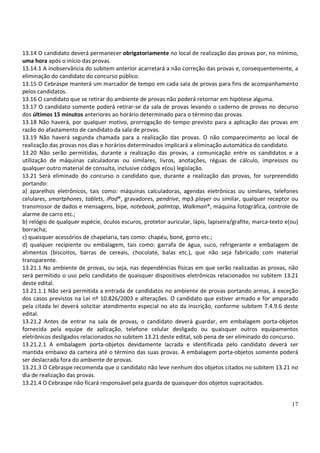 17
13.14 O candidato deverá permanecer obrigatoriamente no local de realização das provas por, no mínimo,
uma hora após o início das provas.
13.14.1 A inobservância do subitem anterior acarretará a não correção das provas e, consequentemente, a
eliminação do candidato do concurso público.
13.15 O Cebraspe manterá um marcador de tempo em cada sala de provas para fins de acompanhamento
pelos candidatos.
13.16 O candidato que se retirar do ambiente de provas não poderá retornar em hipótese alguma.
13.17 O candidato somente poderá retirar-se da sala de provas levando o caderno de provas no decurso
dos últimos 15 minutos anteriores ao horário determinado para o término das provas.
13.18 Não haverá, por qualquer motivo, prorrogação do tempo previsto para a aplicação das provas em
razão do afastamento de candidato da sala de provas.
13.19 Não haverá segunda chamada para a realização das provas. O não comparecimento ao local de
realização das provas nos dias e horários determinados implicará a eliminação automática do candidato.
13.20 Não serão permitidas, durante a realização das provas, a comunicação entre os candidatos e a
utilização de máquinas calculadoras ou similares, livros, anotações, réguas de cálculo, impressos ou
qualquer outro material de consulta, inclusive códigos e(ou) legislação.
13.21 Será eliminado do concurso o candidato que, durante a realização das provas, for surpreendido
portando:
a) aparelhos eletrônicos, tais como: máquinas calculadoras, agendas eletrônicas ou similares, telefones
celulares, smartphones, tablets, iPod®, gravadores, pendrive, mp3 player ou similar, qualquer receptor ou
transmissor de dados e mensagens, bipe, notebook, palmtop, Walkman®, máquina fotográfica, controle de
alarme de carro etc.;
b) relógio de qualquer espécie, óculos escuros, protetor auricular, lápis, lapiseira/grafite, marca-texto e(ou)
borracha;
c) quaisquer acessórios de chapelaria, tais como: chapéu, boné, gorro etc.;
d) qualquer recipiente ou embalagem, tais como: garrafa de água, suco, refrigerante e embalagem de
alimentos (biscoitos, barras de cereais, chocolate, balas etc.), que não seja fabricado com material
transparente.
13.21.1 No ambiente de provas, ou seja, nas dependências físicas em que serão realizadas as provas, não
será permitido o uso pelo candidato de quaisquer dispositivos eletrônicos relacionados no subitem 13.21
deste edital.
13.21.1.1 Não será permitida a entrada de candidatos no ambiente de provas portando armas, à exceção
dos casos previstos na Lei nº 10.826/2003 e alterações. O candidato que estiver armado e for amparado
pela citada lei deverá solicitar atendimento especial no ato da inscrição, conforme subitem 7.4.9.6 deste
edital.
13.21.2 Antes de entrar na sala de provas, o candidato deverá guardar, em embalagem porta-objetos
fornecida pela equipe de aplicação, telefone celular desligado ou quaisquer outros equipamentos
eletrônicos desligados relacionados no subitem 13.21 deste edital, sob pena de ser eliminado do concurso.
13.21.2.1 A embalagem porta-objetos devidamente lacrada e identificada pelo candidato deverá ser
mantida embaixo da carteira até o término das suas provas. A embalagem porta-objetos somente poderá
ser deslacrada fora do ambiente de provas.
13.21.3 O Cebraspe recomenda que o candidato não leve nenhum dos objetos citados no subitem 13.21 no
dia de realização das provas.
13.21.4 O Cebraspe não ficará responsável pela guarda de quaisquer dos objetos supracitados.
 