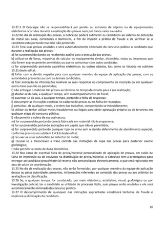 18
13.21.5 O Cebraspe não se responsabilizará por perdas ou extravios de objetos ou de equipamentos
eletrônicos ocorridos durante a realização das provas nem por danos neles causados.
13.22 No dia de realização das provas, o Cebraspe poderá submeter os candidatos ao sistema de detecção
de metal nas salas, corredores e banheiros, a fim de impedir a prática de fraude e de verificar se o
candidato está portando material não permitido.
13.23 Terá suas provas anuladas e será automaticamente eliminado do concurso público o candidato que
durante a realização das provas:
a) for surpreendido dando ou recebendo auxílio para a execução das provas;
b) utilizar-se de livros, máquinas de calcular ou equipamento similar, dicionário, notas ou impressos que
não forem expressamente permitidos ou que se comunicar com outro candidato;
c) for surpreendido portando aparelhos eletrônicos ou outros objetos, tais como os listados no subitem
13.21 deste edital;
d) faltar com o devido respeito para com qualquer membro da equipe de aplicação das provas, com as
autoridades presentes ou com os demais candidatos;
e) fizer anotação de informações relativas às suas respostas no comprovante de inscrição ou em qualquer
outro meio que não os permitidos;
f) não entregar o material das provas ao término do tempo destinado para a sua realização;
g) afastar-se da sala, a qualquer tempo, sem o acompanhamento de fiscal;
h) ausentar-se da sala, a qualquer tempo, portando a folha de respostas;
i) descumprir as instruções contidas no caderno de provas ou na folha de respostas;
j) perturbar, de qualquer modo, a ordem dos trabalhos, comportando-se indevidamente;
k) utilizar ou tentar utilizar meios fraudulentos ou ilegais para obter aprovação própria ou de terceiros em
qualquer etapa do concurso público;
l) não permitir a coleta de sua assinatura;
m) for surpreendido portando caneta fabricada em material não transparente;
n) for surpreendido portando anotações em papéis que não os permitidos;
o) for surpreendido portando qualquer tipo de arma sem o devido deferimento de atendimento especial,
conforme previsto no subitem 7.4.9.6 deste edital;
p) recusar-se a ser submetido ao detector de metal;
q) recusar-se a transcrever a frase contida nas instruções da capa das provas para posterior exame
grafológico;
r) não permitir a coleta de dado biométrico.
13.24 Nos casos de eventual falta de prova/material personalizado de aplicação de provas, em razão de
falha de impressão ou de equívoco na distribuição de prova/material, o Cebraspe tem a prerrogativa para
entregar ao candidato prova/material reserva não personalizado eletronicamente, o que será registrado em
atas de sala e de coordenação.
13.25 No dia de realização das provas, não serão fornecidas, por qualquer membro da equipe de aplicação
dessas ou pelas autoridades presentes, informações referentes ao conteúdo das provas ou aos critérios de
avaliação e de classificação.
13.26 Se, a qualquer tempo, for constatado, por meio eletrônico, estatístico, visual, grafológico ou por
investigação policial, ter o candidato se utilizado de processo ilícito, suas provas serão anuladas e ele será
automaticamente eliminado do concurso público.
13.27 O descumprimento de quaisquer das instruções supracitadas constituirá tentativa de fraude e
implicará a eliminação do candidato.
 