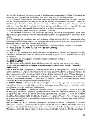 19
13.28 O prazo de validade do concurso esgotar-se-á após um ano, contado a partir da data de publicação da
homologação do resultado final, podendo ser prorrogado, uma única vez, por igual período.
13.29 O candidato deverá manter atualizados seus dados pessoais e seu endereço perante o Cebraspe
enquanto estiver participando do concurso público, por meio de requerimento a ser enviado à Central de
Atendimento do Cebraspe, na forma dos subitens 13.6 ou 13.7 deste edital, conforme o caso, e perante o
INSS, após a homologação do resultado final, desde que aprovado. São de exclusiva responsabilidade do
candidato os prejuízos advindos da não atualização de seus dados pessoais e de seu endereço.
13.30 Os casos omissos serão resolvidos pelo Cebraspe e pelo INSS.
13.31 As alterações de legislação com entrada em vigor antes da data de publicação deste edital serão
objeto de avaliação, ainda que não contempladas nos objetos de avaliação constantes do item 14 deste
edital.
13.32 A legislação com entrada em vigor após a data de publicação deste edital, bem como as alterações
em dispositivos legais e normativos a ele posteriores não serão objeto de avaliação, salvo se listadas nos
objetos de avaliação constantes do item 14 deste edital.
13.33 Quaisquer alterações nas regras fixadas neste edital só poderão ser feitas por meio de outro edital.
14 DOS OBJETOS DE AVALIAÇÃO (HABILIDADES E CONHECIMENTOS)
14.1 HABILIDADES
14.1.1 Os itens das provas poderão avaliar habilidades que vão além do mero conhecimento memorizado,
abrangendo compreensão, aplicação, análise, síntese e avaliação, com o intuito de valorizar a capacidade
de raciocínio.
14.1.2 Cada item das provas poderá contemplar mais de um objeto de avaliação.
14.2 CONHECIMENTOS
14.2.1 Nas provas, serão avaliados, além de habilidades, conhecimentos conforme descritos a seguir.
14.2.1.1 CONHECIMENTOS BÁSICOS PARA O CARGO DE ANALISTA DO SEGURO SOCIAL – FORMAÇÃO:
SERVIÇO SOCIAL
LÍNGUA PORTUGUESA: 1 Compreensão e interpretação de textos. 2 Tipologia textual. 3 Ortografia oficial. 4
Acentuação Gráfica. 5 Emprego e reconhecimento das classes de palavras; formação de palavras; flexão de
gênero e número; modos e tempos verbais. 6 Emprego do sinal indicativo de crase. 7 Sintaxe da oração e
do período; termos essenciais, acidentais e integrantes da oração; concordância nominal e verbal. 8
Pontuação. 9 Figuras de linguagem. 10 Significação das palavras. 11 Redação de correspondências oficiais
(conforme Manual de Redação da Presidência da República).
RACIOCÍNIO LÓGICO: 1 Problemas de raciocínio lógico envolvendo os seguintes assuntos: estruturas
lógicas; lógica de argumentação; diagramas lógicos; tautologias; proposições; teoria dos conjuntos; análise
combinatória; noções de estatística e probabilidade.
NOÇÕES DE INFORMÁTICA: 1 Conceitos de Internet e intranet. 2 Conceitos básicos e modos de utilização
de tecnologias, ferramentas, aplicativos e procedimentos de informática. 3 Conceitos e modos de utilização
de aplicativos para edição de textos, planilhas e apresentações utilizando-se a suíte de escritório
LibreOffice. 4 Conceitos e modos de utilização de sistemas operacionais Windows 7 e 10. 5 Noções básicas
de ferramentas e aplicativos de navegação e correio eletrônico. 6 Noções básicas de segurança e proteção:
vírus, worms e derivados.
DIREITO CONSTITUCIONAL: 1 Princípios fundamentais. 2 Direitos e Garantias Fundamentais. 2.1 Direitos
individuais e coletivos. 2.2 Direitos sociais. 2.3 Nacionalidade. 2.4 Direitos políticos. 2.5 Partidos políticos. 3
Organização do Estado. 3.1 Organização político-administrativa. 3.2 União. 3.3 Estados Federados. 3.4
Municípios. 3.5 Distrito federal e dos Territórios. 3.6 Administração Pública. 3.7 Servidores públicos. 4
 