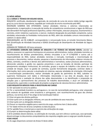 2
2.2 NÍVEL MÉDIO
2.2.1 CARGO 2: TÉCNICO DO SEGURO SOCIAL
REQUISITO: certificado, devidamente registrado, de conclusão de curso de ensino médio (antigo segundo
grau) ou curso técnico equivalente, expedido por instituição de ensino reconhecida pelo MEC.
DESCRIÇÃO SUMÁRIA DAS ATIVIDADES: realizar atividades internas e externas relacionadas ao
planejamento, à organização e à execução de tarefas de competências constitucionais e legais do INSS que
não demandem formação profissional específica; coletar informações, executar pesquisas, levantamentos e
controles, emitir relatórios e pareceres; e exercer, mediante designação da autoridade competente, outras
atividades relacionadas às finalidades institucionais do INSS, além das atividades comuns mencionadas no
subitem 2.3 deste edital.
REMUNERAÇÃO: até R$ 4.886,87, correspondente à remuneração bruta, já incluído Vencimento Básico,
GAE (Gratificação de Atividade Executiva) e GDASS (Gratificação de Desempenho de Atividade do Seguro
Social).
JORNADA DE TRABALHO: 40 horas semanais.
2.3 ATIVIDADES COMUNS AOS CARGOS DE ANALISTA E DE TÉCNICO DO SEGURO SOCIAL: atender ao
público; assessorar os superiores hierárquicos em processos administrativos; realizar atividades inerentes ao
reconhecimento de direitos previdenciários, direitos vinculados à Lei nº 8.742/1993 e outros sob a
responsabilidade do INSS; realizar atividades inerentes à instrução, tramitação e movimentação de
processos e documentos; realizar estudos, pesquisas e levantamentos de informações; elaborar minutas de
editais, contratos, convênios e demais atos administrativos e normativos; avaliar processos administrativos,
oferecendo subsídios à gestão nos aspectos preventivos e para as tomadas de decisão; participar do
planejamento estratégico institucional, de comissões, grupos e equipes de trabalho e dos planos de sua
unidade de lotação; atuar na gestão de contratos, quando formalmente designado; controlar dados e
informações, bem como executar a atualização em sistemas; executar atividades de orientação, informação
e conscientização previdenciária; realizar atividades de gestão do patrimônio do INSS; subsidiar os
superiores hierárquicos com dados e informações relacionadas à sua área de atuação, atuar no
acompanhamento e avaliação da eficácia das ações desenvolvidas e na identificação e proposição de
soluções para o aprimoramento dos processos de trabalho desenvolvidos; e atuar em atividades de
planejamento, supervisão e coordenação de projetos e programas de natureza técnica e administrativa.
3 DOS REQUISITOS BÁSICOS PARA A INVESTIDURA NO CARGO
3.1 Ser aprovado no concurso público.
3.2 Ter a nacionalidade brasileira ou portuguesa e, no caso de nacionalidade portuguesa, estar amparado
pelo estatuto de igualdade entre brasileiros e portugueses, com reconhecimento do gozo dos direitos
políticos, nos termos do § 1º do artigo 12 da Constituição Federal.
3.3 Estar em gozo dos direitos políticos.
3.4 Estar quite com as obrigações militares, em caso de candidato do sexo masculino.
3.5 Estar quite com as obrigações eleitorais.
3.6 Possuir os requisitos exigidos para o exercício do cargo, conforme item 2 deste edital.
3.7 Ter idade mínima de 18 anos completos na data da posse.
3.8 Ter aptidão física e mental para o exercício das atribuições do cargo.
3.9 Cumprir as determinações deste edital.
3.10 O candidato deverá declarar, na solicitação de inscrição, que tem ciência e aceita que, caso aprovado,
deverá entregar os documentos comprobatórios dos requisitos exigidos para o cargo por ocasião da posse.
4 DAS VAGAS
4.1 As vagas disponíveis constam do Anexo IV deste edital.
 