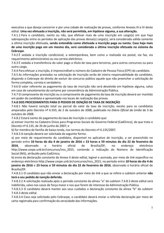 7
executiva a que deseja concorrer e por uma cidade de realização de provas, conforme Anexos III e IV deste
edital. Uma vez efetuada a inscrição, não será permitida, em hipótese alguma, a sua alteração.
7.4.1.1 Para o candidato, isento ou não, que efetivar mais de uma inscrição em cargo(s) em que haja
sobreposição entre os períodos de aplicação das provas desse(s) cargo(s), será considerada válida somente
a última inscrição efetivada, sendo entendida como efetivada a inscrição paga ou isenta. Caso haja mais
de uma inscrição paga em um mesmo dia, será considerada a última inscrição efetuada no sistema do
Cebraspe.
7.4.2 É vedada a inscrição condicional, a extemporânea, bem como a realizada via postal, via fax, via
requerimento administrativo ou via correio eletrônico.
7.4.3 É vedada a transferência do valor pago a título de taxa para terceiros, para outros concursos ou para
outro cargo.
7.4.4 Para efetuar a inscrição, é imprescindível o número do Cadastro de Pessoa Física (CPF) do candidato.
7.4.5 As informações prestadas na solicitação de inscrição serão de inteira responsabilidade do candidato,
dispondo o Cebraspe do direito de excluir do concurso público aquele que não preencher a solicitação de
forma completa, correta e verdadeira.
7.4.6 O valor referente ao pagamento da taxa de inscrição não será devolvido em hipótese alguma, salvo
em caso de cancelamento do certame por conveniência da Administração Pública.
7.4.7 O comprovante de inscrição ou o comprovante de pagamento da taxa de inscrição deverá ser mantido
em poder do candidato e apresentado nos locais de realização das provas.
7.4.8 DOS PROCEDIMENTOS PARA O PEDIDO DE ISENÇÃO DE TAXA DE INSCRIÇÃO
7.4.8.1 Não haverá isenção total ou parcial do valor da taxa de inscrição, exceto para os candidatos
amparados pelo Decreto nº 6.593, de 2 de outubro de 2008, publicado no Diário Oficial da União de 3 de
outubro de 2008.
7.4.8.2 Estará isento do pagamento da taxa de inscrição o candidato que:
a) estiver inscrito no Cadastro Único para Programas Sociais do Governo Federal (CadÚnico), de que trata o
Decreto nº 6.135, de 26 de junho de 2007; e
b) for membro de família de baixa renda, nos termos do Decreto nº 6.135/2007.
7.4.8.3 A isenção deverá ser solicitada da seguinte forma:
a) por meio de requerimento do candidato, disponível no aplicativo de inscrição, a ser preenchido no
período entre 10 horas do dia 4 de janeiro de 2016 e 23 horas e 59 minutos do dia 22 de fevereiro de
2016, observado o horário oficial de Brasília/DF, no endereço eletrônico
http://www.cespe.unb.br/concursos/inss_2015, contendo a indicação do Número de Identificação
Social (NIS), atribuído pelo CadÚnico;
b) envio da declaração constante do Anexo II deste edital, legível e assinada, por meio de link específico no
endereço eletrônico http://www.cespe.unb.br/concursos/inss_2015, no período entre 10 horas do dia 4 de
janeiro de 2016 e 23 horas e 59 minutos do dia 22 de fevereiro de 2016, observado o horário oficial de
Brasília/DF.
7.4.8.3.1 O candidato que não enviar a declaração por meio do link a que se refere o subitem anterior não
terá o seu pedido de isenção deferido.
7.4.8.3.2 A solicitação realizada após o período constante da alínea “a” do subitem 7.4.8.3 deste edital será
indeferida, salvo nos casos de força maior e nos que forem de interesse da Administração Pública.
7.4.8.3.3 O candidato deverá manter aos seus cuidados a declaração constante da alínea “b” do subitem
7.4.8.3 deste edital.
7.4.8.3.4 Caso seja solicitado pelo Cebraspe, o candidato deverá enviar a referida declaração por meio de
carta registrada para confirmação da veracidade das informações.
 