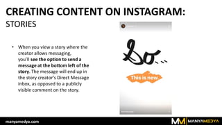 CREATING CONTENT ON INSTAGRAM:
STORIES
• When you view a story where the
creator allows messaging,
you’ll see the option to send a
message at the bottom left of the
story. The message will end up in
the story creator’s Direct Message
inbox, as opposed to a publicly
visible comment on the story.
manyamedya.com
 