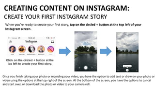 CREATING CONTENT ON INSTAGRAM:
CREATE YOUR FIRST INSTAGRAM STORY
When you’re ready to create your first story, tap on the circled + button at the top left of your
Instagram screen.
Click on the circled + button at the
top left to create your first story.
Once you finish taking your photo or recording your video, you have the option to add text or draw on your photo or
video using the options at the top right of the screen. At the bottom of the screen, you have the options to cancel
and start over, or download the photo or video to your camera roll.
 