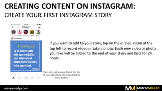CREATING CONTENT ON INSTAGRAM:
CREATE YOUR FIRST INSTAGRAM STORY
Your story will appear first at the top
of your app above the news feed for
easy access.
If you want to add to your story, tap on the circled + icon at the
top left to record video or take a photo. Each new video or photo
you take will be added to the end of your story and lasts for 24
hours.
manyamedya.com
 