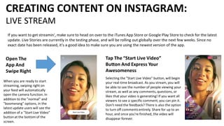 CREATING CONTENT ON INSTAGRAM:
LIVE STREAM
If you want to get streamin', make sure to head on over to the iTunes App Store or Google Play Store to check for the latest
update. Live Stories are currently in the testing phase, and will be rolling out globally over the next few weeks. Since no
exact date has been released, it's a good idea to make sure you are using the newest version of the app.
Open The
App And
Swipe Right
When you are ready to start
streaming, swiping right on
your feed will automatically
open the camera function. In
addition to the "normal" and
"boomerang" options, in the
latest update users will see the
addition of a "Start Live Video"
button at the bottom of the
screen.
Tap The “Start Live Video”
Button And Express Your
Awesomeness
Selecting the "Start Live Video" button, will begin
your real-time broadcast. As you stream, you will
be able to see the number of people viewing your
stream, as well as any comments, questions, or
likes that your video is generating! If you want all
viewers to see a specific comment, you can pin it.
Don't need the feedback? There is also the option
to turn off commentsentirely. Share for up to an
hour, and once you're finished, the video will
disappear forever.
 