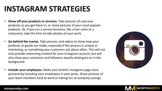 INSTAGRAM STRATEGIES
• Show off your products or services. Take pictures of cool new
products as you get them in, or share pictures of your most popular
products. Or, if you run a service business, like a hair salon or a
restaurant, take the time to take photos of your work.
• Go behind the scenes. Take pictures and videos to show how your
products or goods are made, especially if the process is unique or
interesting, or something your customers ask about often. This will not
only provide interesting content for your Instagram account, but will
also show your customers and followers exactly what goes on in the
background.
• Include your employees. Make your brand's Instagram page more
personal by including your employees in your posts. Share pictures of
your team members hard at work or having fun at company outings.
manyamedya.com
 