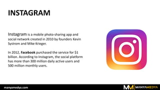 INSTAGRAM
Instagram is a mobile photo-sharing app and
social network created in 2010 by founders Kevin
Systrom and Mike Krieger.
In 2012, Facebook purchased the service for $1
billion. According to Instagram, the social platform
has more than 300 million daily active users and
500 million monthly users.
manyamedya.com
 