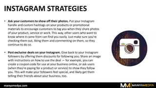 INSTAGRAM STRATEGIES
• Ask your customers to show off their photos. Put your Instagram
handle and custom hashtags on your products or promotional
materials to encourage customers to tag you when they share photos
of your product, service or work. This way, other users who want to
know where it came from can find you easily. Just make sure you're
checking them out, liking them and commenting on them, so they
continue to do so.
• Post exclusive deals on your Instagram. Give back to your Instagram
followers by offering them discounts for following you. Share an image
with instructions on how to use the deal — for example, you can
create a coupon code for use at your business online, or ask users
(when they're paying for a product or service) to show they follow
you. This will make your followers feel special, and likely get them
telling their friends about your business, too.
manyamedya.com
 