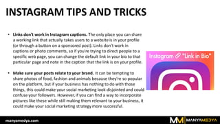INSTAGRAM TIPS AND TRICKS
• Links don't work in Instagram captions. The only place you can share
a working link that actually takes users to a website is in your profile
(or through a button on a sponsored post). Links don't work in
captions or photo comments, so if you're trying to direct people to a
specific web page, you can change the default link in your bio to that
particular page and note in the caption that the link is on your profile.
• Make sure your posts relate to your brand. It can be tempting to
share photos of food, fashion and animals because they're so popular
on the platform, but if your business has nothing to do with those
things, this could make your social marketing look disjointed and could
confuse your followers. However, if you can find a way to incorporate
pictures like these while still making them relevant to your business, it
could make your social marketing strategy more successful.
manyamedya.com
 