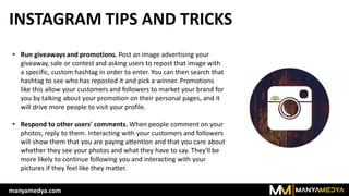 INSTAGRAM TIPS AND TRICKS
• Run giveaways and promotions. Post an image advertising your
giveaway, sale or contest and asking users to repost that image with
a specific, custom hashtag in order to enter. You can then search that
hashtag to see who has reposted it and pick a winner. Promotions
like this allow your customers and followers to market your brand for
you by talking about your promotion on their personal pages, and it
will drive more people to visit your profile.
• Respond to other users' comments. When people comment on your
photos, reply to them. Interacting with your customers and followers
will show them that you are paying attention and that you care about
whether they see your photos and what they have to say. They'll be
more likely to continue following you and interacting with your
pictures if they feel like they matter.
manyamedya.com
 