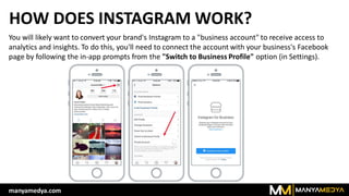 HOW DOES INSTAGRAM WORK?
You will likely want to convert your brand's Instagram to a "business account" to receive access to
analytics and insights. To do this, you'll need to connect the account with your business's Facebook
page by following the in-app prompts from the "Switch to Business Profile" option (in Settings).
manyamedya.com
 