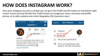 HOW DOES INSTAGRAM WORK?
Once your Instagram account is created, you can go to the Profile tab (the button on the bottom right
of your screen) and tap the Edit Your Profile button to change your name, username and profile
picture, or to add a website and a short biography (150 characters max.).
manyamedya.com
 