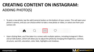 CREATING CONTENT ON INSTAGRAM:
ADDING PHOTO(S)
• To post a new photo, tap the add (camera) button on the bottom of your screen. This will open your
phone's camera, and you can choose either to take a new photo or video, or select one from your
camera roll.
• Upon clicking Next, you'll be taken to a screen with multiple options, including Instagram's filters
and an Edit button, which will allow you to adjust the photo by changing the brightness, contrast,
structure, warmth, saturation, color, fade, highlights and shadows.
manyamedya.com
 