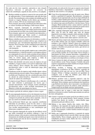 Em cada um dos itens seguintes, apresenta-se uma situação               É apresentada, em cada um dos itens que se seguem, uma situação
hipotética referente à aplicação do conceito de                         hipotética relacionada a dependentes e a período de carência,
salário-de-contribuição, seguida de uma assertiva a ser julgada.        seguida de uma assertiva a ser julgada.
98    Rodrigo trabalha na gerência comercial de uma grande rede         108 Como ficou desempregado por mais de quatro anos, Mauro
      de supermercados e visita regularmente cada uma das lojas               perdeu a qualidade de segurado. Recentemente, conseguiu
      da rede. Para atendimento a necessidades do trabalho que faz            emprego em um supermercado, mas ficou impossibilitado de
      durante as viagens, Rodrigo recebe diárias que excedem,                 receber o salário-família pelo fato de não poder contar com
      todos os meses, 50% de sua remuneração normal.                          as contribuições anteriores para efeito de contagem do tempo
      Nessa situação, não incide contribuição previdenciária sobre            de carência, que, para este benefício, é de doze meses. Nessa
      os valores recebidos por Rodrigo a título dessas diárias.               situação, Mauro poderá contar o prazo anterior à perda da
                                                                              qualidade de segurado depois de contribuir por quatro meses
99    Maria, segurada empregada da previdência social,                        no novo emprego, prazo exigido pela legislação.
      encontra-se afastada de suas atividades profissionais devido
      ao nascimento de seu filho, mas recebe salário-maternidade.       109   Célio, segurado empregado da previdência social, tem um
                                                                              filho, com 28 anos de idade, que sofre de doença
      Nessa situação, apesar de ser um benefício previdenciário, o
                                                                              degenerativa em estágio avançado, sendo, portanto, inválido.
      salário-maternidade que Maria recebe é considerado
                                                                              Nessa condição, o filho de Célio é considerado seu
      salário-de-contribuição para efeito de incidência.
                                                                              dependente, mesmo tendo idade superior a dezoito anos.
100   Mateus trabalha em uma empresa de informática e recebe o          110   Paulo é, de forma comprovada, dependente economicamente
      vale-transporte junto às demais rubricas que compõem sua                de seu filho, Juliano, que, em viagem a trabalho, sofreu um
      remuneração, que é devidamente depositada em sua conta                  acidente e veio a falecer. Juliano à época do acidente era
      bancária. Nessa situação, incide contribuição previdenciária            casado com Raquel. Nessa situação, Paulo e Raquel poderão
      sobre os valores recebidos por Mateus a título de                       requerer o benefício de pensão por morte, que deverá ser
      vale-transporte.                                                        rateado entre ambos.
101   Luís é vendedor em uma grande empresa que comercializa            111   César, segurado da previdência social, vive com seus pais e
      eletrodomésticos. A título de incentivo, essa empresa oferece           com seu irmão, Getúlio, de 15 anos idade. Nessa situação, o
      aos empregados do setor de vendas um plano de previdência               falecimento de César somente determina o pagamento de
      privada. Nessa situação, incide contribuição previdenciária             benefícios previdenciários a seus pais e a seu irmão se estes
      sobre os valores pagos, pela empresa, a título de                       comprovarem dependência econômica com relação a César.
      contribuição para a previdência privada, a Luís.                  112   Edson é menor de idade sob guarda de Coutinho, segurado
102   Tendo sido demitido sem justa causa da empresa em que                   da previdência social. Nessa situação, Coutinho não pode
      trabalhava, Vagner recebeu o aviso prévio indenizado, entre             requerer o pagamento do salário-família em relação a Edson,
      outras rubricas. Nessa situação, não incide contribuição                já que este não é seu dependente.
      previdenciária sobre o valor da indenização paga, pela            113   Gilmar, inválido, e Solange são comprovadamente
      empresa, a Vagner.                                                      dependentes econômicos do filho Gilberto, segurado da
103   Claudionor recebe da empresa onde trabalha alguns valores               previdência social, que, por sua vez, tem um filho. Nessa
      a título de décimo-terceiro salário. Nessa situação, os valores         situação, Gilmar e Solange concorrem em igualdade de
      recebidos por Claudionor não são considerados para efeito               condições com o filho de Gilberto para efeito de
      do cálculo do salário-benefício, integrando-se apenas o                 recebimento eventual de benefícios.
      cálculo do salário-de-contribuição.                               114   Roberto, produtor rural, é segurado especial e não faz
104   A empresa em que Maurício trabalha paga a ele, a cada mês,              recolhimento para a previdência social como contribuinte
      um valor referente à participação nos lucros, que é                     individual. Nessa situação, para recebimento dos benefícios
      apurado mensalmente. Nessa situação, incide contribuição                a que Roberto tem direito, não é necessário o recolhimento
      previdenciária sobre o valor recebido mensalmente por                   para a contagem dos prazos de carência, sendo suficiente a
                                                                              comprovação da atividade rural por igual período.
      Maurício a título de participação nos lucros.
                                                                        Julgue a assertiva que se segue a cada uma das situações
Com relação a período de carência, julgue os itens a seguir.
                                                                        hipotéticas referentes ao salário-família apresentadas em cada um
105 Se uma empregada doméstica estiver devidamente inscrita na          dos itens subseqüentes.
    previdência social, será considerado, para efeito do início da      115 Carmen é segurada do regime geral da previdência social e
    contagem do período de carência dessa segurada, o dia em                está em gozo de auxílio-doença. Nessa situação, Carmen
    que sua carteira de trabalho tenha sido assinada.                       também tem direito de receber o salário-família pago
106 Uma profissional liberal que seja segurada contribuinte                 diretamente pela previdência social.
    individual da previdência social há três meses e esteja             116 Rubens e sua esposa Amélia têm, juntos, dois filhos,
    grávida de seis meses terá direito ao salário-maternidade,              trabalham e são segurados do regime geral da previdência
    caso recolha antecipadamente as sete contribuições que                  social, além de serem considerados trabalhadores de baixa
    faltam para completar a carência.                                       renda. Nessa situação, o salário-família somente será pago a
107 Uma segurada empregada do regime de previdência social                  um dos cônjuges.
    que tenha conseguido seu primeiro emprego e, logo na                117 Dalila, que é empregada doméstica e segurada do regime
    primeira semana, sofra um grave acidente que determine seu              geral da previdência social, tem três filhos, mas não recebe
    afastamento do trabalho por quatro meses não terá direito ao            salário-família. Nessa situação, apesar de ser considerada
    auxílio-doença pelo fato de não ter cumprido a carência de              trabalhadora de baixa renda, Dalila não tem o direito de
    doze contribuições.                                                     receber esse benefício.


UnB/CESPE – INSS                                                                                                              Caderno AZUL
Cargo 18: Técnico do Seguro Social                                                                                                    –9–
 