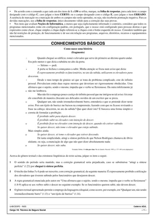 • De acordo com o comando a que cada um dos itens de 1 a 150 se refira, marque, na folha de respostas, para cada item: o campo
designado com o código C, caso julgue o item CERTO; ou o campo designado com o código E, caso julgue o item ERRADO.
A ausência de marcação ou a marcação de ambos os campos não serão apenadas, ou seja, não receberão pontuação negativa. Para as
devidas marcações, use a folha de respostas, único documento válido para a correção das suas provas.
• Nos itens que avaliam Noções de Informática, a menos que seja explicitamente informado o contrário, considere que todos os
programas mencionados estão em configuração-padrão, em português, que o mouse está configurado para pessoas destras e que
expressões como clicar, clique simples e clique duplo referem-se a cliques com o botão esquerdo do mouse. Considere também que
não há restrições de proteção, de funcionamento e de uso em relação aos programas, arquivos, diretórios, recursos e equipamentos
mencionados.

                                          CONHECIMENTOS BÁSICOS
                                                       Como nasce uma história
                                                            (fragmento)

                1            Quando cheguei ao edifício, tomei o elevador que serve do primeiro ao décimo quarto andar.
                    Era pelo menos o que dizia a tabuleta no alto da porta.
                             — Sétimo — pedi.
                4            A porta se fechou e começamos a subir. Minha atenção se fixou num aviso que dizia:
                             É expressamente proibido os funcionários, no ato da subida, utilizarem os elevadores para
                    descerem.
                7            Desde o meu tempo de ginásio sei que se trata de problema complicado, este do infinito
                    pessoal. Prevaleciam então duas regras mestras que deveriam ser rigorosamente obedecidas. Uma
                    afirmava que o sujeito, sendo o mesmo, impedia que o verbo se flexionasse. Da outra infelizmente já
               10   não me lembrava.
                             Mas não foi o emprego pouco castiço do infinito pessoal que me intrigou no tal aviso: foi estar
                    ele concebido de maneira chocante aos delicados ouvidos de um escritor que se preza.
               13            Qualquer um, não sendo irremediavelmente burro, entenderia o que se pretende dizer neste
                    aviso. Pois um tijolo de burrice me baixou na compreensão, fazendo com que eu ficasse revirando a
                    frase na cabeça: descerem, no ato da subida? Que quer dizer isto? E buscava uma forma simples e
               16   correta de formular a proibição:
                             É proibido subir para depois descer.
                             É proibido subir no elevador com intenção de descer.
               19            É proibido ficar no elevador com intenção de descer, quando ele estiver subindo.
                             Se quiser descer, não tome o elevador que esteja subindo.
                    Mais simples ainda:
               22            Se quiser descer, só tome o elevador que estiver descendo.
                             De tanta simplicidade, atingi a síntese perfeita do que Nelson Rodrigues chamava de óbvio
                    ululante, ou seja, a enunciação de algo que não quer dizer absolutamente nada:
               25            Se quiser descer, não suba.
                                                               Fernando Sabino. A volta por cima. Rio de Janeiro: Record, 1995, p. 137-140 (com adaptações).



Acerca do gênero textual e das estruturas lingüísticas do texto acima, julgue os itens a seguir.

1   O sentido do período seria mantido, mas a correção gramatical seria prejudicada, caso se substituísse “atingi a síntese
    perfeita” (R.23) por cheguei à síntese perfeita.
2   O trecho das linhas 5 e 6 pode ser reescrito, com correção gramatical, da seguinte maneira: É expressamente proibido a utilização
    dos elevadores que tiverem subindo pelos funcionários que desejarem descer.
3   A regra gramatical enunciada pelo autor em “Uma afirmava que o sujeito, sendo o mesmo, impedia que o verbo se flexionasse”
    (R.8-9) aplica-se aos verbos subir e descer no seguinte exemplo: Se os funcionários querem subir, não devem descer.
4   O gênero textual apresentado permite o emprego da linguagem coloquial, como ocorre, por exemplo, em “Qualquer um, não sendo
    irremediavelmente burro” (R.13) e “um tijolo de burrice” (R.14).



UnB/CESPE – INSS                                                                                                                                               Caderno AZUL
Cargo 18: Técnico do Seguro Social                                                                                                                                    –1–
 