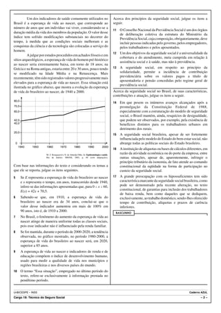 Um dos indicadores de saúde comumente utilizados no                                  Acerca dos princípios da seguridade social, julgue os itens a
Brasil é a esperança de vida ao nascer, que corresponde ao                                     seguir.
número de anos que um indivíduo vai viver, considerando-se a
                                                                                               11   O Conselho Nacional da Previdência Social é um dos órgãos
duração média da vida dos membros da população. O valor desse
                                                                                                    de deliberação coletiva da estrutura do Ministério da
índice tem sofrido modificações substanciais no decorrer do                                         Previdência Social, cuja composição, obrigatoriamente, deve
tempo, à medida que as condições sociais melhoram e as                                              incluir pessoas indicadas pelo governo, pelos empregadores,
conquistas da ciência e da tecnologia são colocadas a serviço do                                    pelos trabalhadores e pelos aposentados.
homem.
                                                                                               12   Um dos objetivos da seguridade social é a universalidade da
          A julgar por estudos procedidos em achados fósseis e em
                                                                                                    cobertura e do atendimento, meta cumprida em relação à
sítios arqueológicos, a esperança de vida do homem pré-histórico
                                                                                                    assistência social e à saúde, mas não à previdência.
ao nascer seria extremamente baixa, em torno de 18 anos; na
Grécia e na Roma antigas, estaria entre 20 e 30 anos, pouco tendo                              13   A seguridade social, em respeito ao princípio da
se modificado na Idade Média e na Renascença. Mais                                                  solidariedade, permite a incidência de contribuição
recentemente, têm sido registrados valores progressivamente mais                                    previdenciária sobre os valores pagos a título de
                                                                                                    aposentadoria e pensão concedidas pelo regime geral de
elevados para a esperança de vida ao nascer. Essa situação está
                                                                                                    previdência social.
ilustrada no gráfico abaixo, que mostra a evolução da esperança
de vida do brasileiro ao nascer, de 1940 a 2000.                                               Acerca da seguridade social no Brasil, de suas características,
                                                                                               contribuições e atuação, julgue os itens a seguir.
80,0
                                                                                               14   Em que pesem os inúmeros avanços alcançados após a
70,5                                                                                                promulgação da Constituição Federal de 1988,
60,0                                                                                                especialmente com a estruturação do modelo de seguridade
                                                                                                    social, o Brasil mantém, ainda, resquícios de desigualdade,
42,0                                                                                                que podem ser observados, por exemplo, pela existência de
40,0                                                                                                benefícios distintos para os trabalhadores urbanos em
                                                                                                    detrimento dos rurais.
20,0
                                                                                               15   A seguridade social brasileira, apesar de ser fortemente
                                                                                                    influenciada pelo modelo do Estado do bem-estar social, não
    0                                                                                               abrange todas as políticas sociais do Estado brasileiro.
        1940     1950      1960         1970           1980           1990           2000
                                                                                               16   A instituição de alíquotas ou bases de cálculos diferentes, em
                          M. Z. Rouquayrol e N. de Almeida Filho. In: Epidemiologia e saúde.
                                                                                                    razão da atividade econômica ou do porte da empresa, entre
                          Rio de Janeiro: MEDSI, 2003, p. 68 (com adaptações).                      outras situações, apesar de, aparentemente, infringir o
                                                                                                    princípio tributário da isonomia, de fato atende ao comando
Com base nas informações do texto e considerando os temas a                                         constitucional da eqüidade na forma de participação no
que ele se reporta, julgue os itens seguintes.                                                      custeio da seguridade social.
5        Se E representa a esperança de vida do brasileiro ao nascer                           17   A grande preocupação com os hipossuficientes tem sido
         e x representa o tempo, em anos, transcorrido desde 1940,                                  característica marcante da seguridade social brasileira, como
         infere-se das informações apresentadas que, para 0 # x # 60,                               pode ser demonstrado pela recente alteração, no texto
         E(x) = 42x + 70,5.                                                                         constitucional, de garantias para inclusão dos trabalhadores
                                                                                                    de baixa renda, bem como daqueles que se dediquem,
6        Sabendo-se que, em 1910, a esperança de vida do                                            exclusivamente, ao trabalho doméstico, sendo-lhes oferecido
         brasileiro ao nascer era de 34 anos, conclui-se que o                                      tempo de contribuição, alíquotas e prazos de carência
         valor desse indicador aumentou em mais de 100% em                                          inferiores.
         90 anos, isto é, de 1910 a 2000.
                                                                                                RASCUNHO
7        No Brasil, o fenômeno do aumento da esperança de vida ao
         nascer atinge de maneira uniforme todas as classes sociais,
         pois esse indicador não é influenciado pela renda familiar.
8        Se for mantida, durante o período de 2000-2020, a tendência
         observada, no gráfico mostrado, no período 1980-2000, a
         esperança de vida do brasileiro ao nascer será, em 2020,
         superior a 85 anos.
9        A esperança de vida ao nascer e indicadores de renda e de
         educação compõem o índice de desenvolvimento humano,
         usado para medir a qualidade de vida nos municípios e
         regiões brasileiras e nos diversos países do mundo.
10       O termo “Essa situação”, empregado no último período do
         texto, refere-se exclusivamente à informação prestada no
         penúltimo período.


UnB/CESPE – INSS                                                                                                                                     Caderno AZUL
Cargo 18: Técnico do Seguro Social                                                                                                                           –2–
 