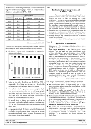 A tabela abaixo mostra, em porcentagens, a distribuição relativa                                   Texto I
da população brasileira por grupos etários, de acordo com dados                                               Envelhecimento, pobreza e proteção social
dos censos demográficos de 1940 a 2000.                                                                                 na América Latina

                                                  grupos etários
                                                                                                     1            O processo de envelhecimento populacional, no seu
     censos                                                                                              primeiro estágio, resulta em um aumento, pelo menos
                             até 14 anos          15 a 64 anos           65 anos ou mais                 relativo, da oferta da força de trabalho. Nas etapas
                                                                                                     4   posteriores, a proporção desse grupo no total da população
     1940                         42,7                 54,9                      2,4                     diminui e, eventualmente, diminuirá em termos absolutos,
     1950                         41,8                 55,6                      2,6
                                                                                                         como é a situação atual do Japão e de vários países europeus.
                                                                                                     7   Por outro lado, o segmento com idade avançada passa a ser
     1960                         42,7                 54,6                      2,7                     o que mais cresce. Esse crescimento acentuado do segmento
                                                                                                         que demanda maiores recursos monetários e cuidados
     1970                         42,6                 54,3                      3,1                10   humanos, afetivos e psicológicos, em face da redução do
                                                                                                         contingente populacional em idade ativa, fez com que o
     1980                         38,2                 57,8                      4,0                     envelhecimento populacional entrasse na agenda das
                                                                                                    13   políticas públicas pelo lado negativo, ou seja, ele é visto
     1991                         34,7                 60,5                      4,8
                                                                                                         como “um problema”.
     2000                         29,6                 64,6                      5,8                                 A. A. Camarano e M.T. Pasinato. Texto para discussão. Brasília: IPEA, 2007.


                                                                                                   Texto II
                                                       IBGE. Censos demográficos de 1940 a 2000.
                                                                                                                    Os impactos sociais da velhice
Com base nos dados acerca da evolução da população brasileira                                        1   IdadeAtiva — No caso da previdência, os idosos são o
apresentados na tabela acima, julgue os itens subseqüentes.                                              grande problema?
                                                                                                         Ana Amélia Camarano — Eu acho que esse é outro
18    O gráfico a seguir ilustra corretamente as informações                                         4   engano. Claro que você tem mais gente idosa e gente
      apresentadas na tabela.                                                                            vivendo mais. Agora, o que acontece é que o nosso modelo
                                                                                                         de previdência é o mesmo da Europa Ocidental, dos EUA,
                     100                                                                             7   modelos desenhados no pós-guerra, quando havia emprego,
                                                                                                         as pessoas se aposentavam e ficavam pouco tempo
                     80                                                                                  aposentadas porque morriam logo. Então, esse modelo está
                                                                                                    10   falido. Esse cenário mudou. Nós não estamos mais no mundo
                     60                                                                                  do trabalho estável, não temos mais o pleno emprego e as
       porcentagem




                                                                                                         relações de trabalho hoje passam pela flexibilização. E a tão
                     40                                                                             13   falada flexibilização significa informalização. A nossa
                                                                                                         política social é toda ligada ao trabalho. A Constituição de
                     20                                                                                  1988 mudou um pouco, mas até então só tinha direito ao
                                                                                                    16   benefício da previdência quem trabalhava. Era uma
                                                                                                         cidadania ligada ao trabalho e, não, ao benefício do
                       0   1940    1950    1960       1970       1980    1991     2000                   trabalhador. E isso não é mais possível. Nós estamos
                            até 14 anos           15 a 64 anos          65 anos ou mais             19   caminhando para um mundo sem trabalho.
                                                                                                                                             Internet: <www.techway.com.br> (com adaptações).


19    Infere-se dos dados da tabela que, de 1940 a 1970, a                                         Com relação aos textos I e II, julgue os itens que se seguem.
      população brasileira apresentava-se distribuída                                              23 De acordo com o texto I, é correto afirmar que há países
      uniformemente em relação aos três grupos etários.                                               europeus em que a força de trabalho, em relação ao total da
                                                                                                      população, já se reduziu.
20    O envelhecimento da população, representado pela relação
                                                                                                   24 Se o trecho “mudou um pouco” (texto II, R.15) for
      entre a proporção de idosos (65 anos ou mais) e a proporção
                                                                                                      substituído por modificou-se pouco, preservam-se as
      de crianças (até 14 anos), passou de 10,5%, em 1980, para                                       relações textuais e o sentido original do texto.
      18,2%, em 2000. Essa relação indica que, em 2000, havia                                      25 Como os textos tratam da mesma temática, a resposta de Ana
      cerca de 18 idosos para cada 100 crianças.                                                      Amélia Camarano, no texto II, poderia dar continuidade ao
                                                                                                      texto I, sem prejuízo da estrutura textual e respeitando-se a
21    De acordo com os dados apresentados na tabela, os
                                                                                                      linguagem utilizada, desde que a oração “Eu acho que esse
      percentuais relativos à população brasileira com idade entre                                    é outro engano” (R.3-4) fosse substituída por Essa
      15 e 64 anos formam uma progressão aritmética de razão                                          percepção, entretanto, revela-se equivocada.
      menor que 1.                                                                                 26 De acordo com o desenvolvimento e a organização das
22    A população com idade de 65 anos ou mais inclui a chamada                                       idéias do texto I, depreende-se que “segmento que demanda
                                                                                                      maiores recursos monetários e cuidados humanos, afetivos
      população economicamente ativa, composta de pessoas                                             e psicológicos” (R.8-10) e “segmento com idade
      que estão trabalhando e que, portanto, são os principais                                        avançada” (R.7) referem-se ao mesmo conjunto de
      contribuintes da previdência social.                                                            indivíduos.


UnB/CESPE – INSS                                                                                                                                                            Caderno AZUL
Cargo 18: Técnico do Seguro Social                                                                                                                                                      –3–
 