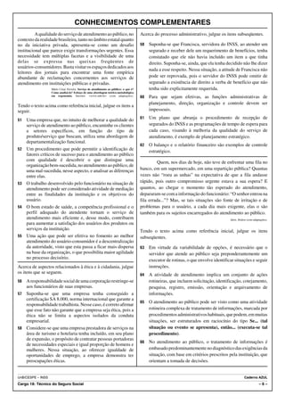 CONHECIMENTOS COMPLEMENTARES
          A qualidade do serviço de atendimento ao público, no                         Acerca do processo administrativo, julgue os itens subseqüentes.
contexto da realidade brasileira, tanto no âmbito estatal quanto
no da iniciativa privada, apresenta-se como um desafio                                 59   Suponha-se que Francisca, servidora do INSS, ao atender um
institucional que parece exigir transformações urgentes. Essa                               segurado e receber dele um requerimento de benefícios, tenha
necessidade tem múltiplas facetas e a visibilidade de uma                                   constatado que ele não havia incluído um item a que tinha
delas se expressa nas queixas freqüentes de                                                 direito. Suponha-se, ainda, que ela tenha decidido não lhe dizer
usuários-consumidores. Basta visitar os espaços dedicados aos
                                                                                            nada a esse respeito. Nessa situação, a atitude de Francisca não
leitores dos jornais para encontrar uma fonte empírica
abundante de reclamações concernentes aos serviços de                                       pode ser reprovada, pois o servidor do INSS pode omitir de
atendimento em instituições públicas e privadas.                                            segurado a existência de direito a verba de benefício que não
                   Mário César Ferreira. Serviço de atendimento ao público: o que é?        tenha sido explicitamente requerida.
                   Como analisá-lo? Esboço de uma abordagem teórico-metodológica
                   em ergonomia. Internet: <www.unb.br> (com adaptações).              60   Para que sejam efetivas, as funções administrativas de
                                                                                            planejamento, direção, organização e controle devem ser
Tendo o texto acima como referência inicial, julgue os itens a
seguir.                                                                                     impessoais.

51   Uma empresa que, no intuito de melhorar a qualidade do                            61   Um plano que abranja o procedimento de recepção de
     serviço de atendimento ao público, encaminhe os clientes                               segurados do INSS e as programações de tempo de espera para
     a setores específicos, em função do tipo de                                            cada caso, visando à melhoria da qualidade do serviço de
     produto/serviço que buscam, utiliza uma abordagem de                                   atendimento, é exemplo de planejamento estratégico.
     departamentalização funcional.
                                                                                       62   O balanço e o relatório financeiro são exemplos de controle
52   Um procedimento que pode permitir a identificação de                                   estratégico.
     fatores críticos de sucesso para o atendimento ao público
     com qualidade é descobrir o que distingue uma                                               Quem, nos dias de hoje, não teve de enfrentar uma fila no
     organização bem-sucedida, no atendimento ao público, de
     uma mal-sucedida, nesse aspecto, e analisar as diferenças                         banco, em um supermercado, em uma repartição pública? Quantas
     entre elas.                                                                       vezes não “roeu as unhas” na expectativa de que a fila andasse
53   O trabalho desenvolvido pelo funcionário na situação de                           rápido, pois outro compromisso urgente estava a sua espera? E
     atendimento pode ser considerado atividade de mediação                            quantos, ao chegar o momento tão esperado do atendimento,
     entre as finalidades da instituição e os objetivos do                             depararam-se com a informação do funcionário: “O senhor entrou na
     usuário.                                                                          fila errada...”? Mas, se tais situações são fonte de irritação e de
54   O bom estado de saúde, a competência profissional e o                             problemas para o usuário, a cada dia mais exigente, elas o são
     perfil adequado do atendente tornam o serviço de                                  também para os sujeitos encarregados do atendimento ao público.
     atendimento mais eficiente e, desse modo, contribuem                                                                               Idem. Ibidem (com adaptações).
     para aumentar a satisfação dos usuários dos produtos ou
     serviços da instituição.                                                          Tendo o texto acima como referência inicial, julgue os itens
55   Uma ação que pode ser efetiva no fomento ao melhor                                subseqüentes.
     atendimento do usuário-consumidor é a descentralização
     da autoridade, visto que esta passa a ficar mais dispersa                         63   Em virtude da variabilidade de opções, é necessário que o
     na base da organização, o que possibilita maior agilidade                              servidor que atende ao público seja preponderantemente um
     no processo decisório.
                                                                                            executor de rotinas, o que envolve identificar situações e seguir
Acerca de aspectos relacionados à ética e à cidadania, julgue                               instruções.
os itens que se seguem.
                                                                                       64   A atividade de atendimento implica um conjunto de ações
56 A responsabilidade social de uma corporação restringe-se                                 rotineiras, que incluem solicitação, identificação, cotejamento,
   aos funcionários de suas empresas.                                                       pesquisa, registro, emissão, orientação e arquivamento de
57 Suponha-se que uma empresa tenha conseguido a                                            informações.
   certificação SA 8.000, norma internacional que garante a
                                                                                       65   O atendimento ao público pode ser visto como uma atividade
   responsabilidade trabalhista. Nesse caso, é correto afirmar
   que esse fato não garante que a empresa seja ética, pois a                               rotineira complexa de tratamento de informações, marcada por
   ética não se limita a aspectos isolados da conduta                                       procedimentos administrativos habituais, que podem, em muitas
   empresarial.                                                                             situações, ser estruturados em raciocínio do tipo Se... (tal
58 Considere-se que uma empresa prestadora de serviços na                                   situação ou evento se apresenta), então... (executa-se tal
   área de turismo e hotelaria tenha incluído, em seu plano                                 procedimento).
   de expansão, o propósito de contratar pessoas portadoras
                                                                                       66   No atendimento ao público, o tratamento de informações é
   de necessidades especiais e igual proporção de homens e
   mulheres. Nessa situação, ao oferecer igualdade de                                       embasado predominantemente no diagnóstico das exigências da
   oportunidades de emprego, a empresa demonstra ter                                        situação, com base em critérios prescritos pela instituição, que
   preocupações éticas.                                                                     orientam a tomada de decisões.


UnB/CESPE – INSS                                                                                                                                   Caderno AZUL
Cargo 18: Técnico do Seguro Social                                                                                                                             –6–
 