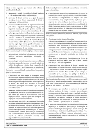 Julgue os itens seguintes, que versam sobre reforma e            Ainda com relação à responsabilidade socioambiental corporativa,
revitalização do Estado.                                         julgue o item abaixo.

67   Atualmente, o modelo vivenciado pelo Estado brasileiro      76   Considere-se que a diretoria de uma empresa, ao receber do
     é o da administração pública patrimonialista.                    conselho de acionistas sugestão de criar e divulgar indicadores
68   A reforma do Estado restringe-se ao ajuste fiscal, que           que mostrem o comportamento da empresa em temas
     deverá devolver ao Estado a capacidade de definir e              socioambientais, reaja negativamente, explicando que a
     implementar políticas públicas.                                  empresa não teria condições de, sozinha, atender a essa
69   Visando-se ao fortalecimento da regulação coordenada             demanda e pondere que essas tarefas são de responsabilidade do
     pelo Estado, é importante reforçar a governança, que diz         IBGE. Nesse caso, a diretoria tem razão, pois cabe ao IBGE
     respeito à maneira pela qual o poder é exercido no               monitorar as atividades da empresa e divulgar os indicadores
     gerenciamento dos recursos sociais e econômicos de um            que sirvam para descrever sua situação.
     país, e que engloba, desse modo, as técnicas de governo.    Acerca dos direitos dos usuários de serviços públicos, julgue os itens
70   Um aspecto importante para dar seguimento à reforma do      subseqüentes.
     Estado é a existência de governabilidade, conceito que
     descreve as condições sistêmicas de exercício do poder      77   Considere a seguinte situação hipotética.
     em um sistema político. Desse modo, é correto afirmar            João, por ter constatado erros em sua ficha hospitalar, dirigiu-se
     que uma nação é governável quando oferece aos seus               ao setor de registros do hospital e solicitou ao atendente que lhe
     representantes as circunstâncias necessárias para o              mostrasse a ficha. Inicialmente, o atendente dificultou-lhe o
     tranqüilo desempenho de suas funções.                            acesso aos dados e, somente depois de muita insistência, João
                                                                      conseguiu convencê-lo da necessidade de alterar alguns dados
Acerca da comunicação institucional, julgue os itens a seguir.
                                                                      no referido documento. Entretanto, passada uma semana, João
71   A comunicação institucional utiliza técnicas de relações         constatou que as alterações solicitadas não haviam sido
     públicas, marketing, publicidade, propaganda e                   efetuadas.
     jornalismo.                                                      Nessa situação, do ponto de vista do Código de Defesa do
72   A comunicação institucional propõe-se a tornar pública a         Consumidor, João nada poderá fazer, pois o código é omisso
     instituição, agregando valores e projetando-a junto ao           com relação a esse tipo de problema.
     público desejado, com o intuito direto e específico de      78   Considere-se que uma empresa de águas e esgotos, em
     vender os produtos e serviços existentes na organização.         procedimento de cobrança de dívida, depois de fazer ameaças
Em relação à responsabilidade socioambiental corporativa,             a um consumidor, decida deixar de recolher parte dos esgotos
julgue os itens seguintes.                                            produzidos na moradia desse cidadão. Nessa situação, o
                                                                      consumidor pode, com base no Código de Defesa do
73   Considere-se que uma fábrica de brinquedos tenha                 Consumidor, alegar que foi exposto a constrangimento.
     decidido deixar de produzir um estojo de cosméticos que
     acompanhava bonecas, visando reduzir o risco de que as      O ambiente de trabalho, mesmo com diferentes modelos gerenciais
     crianças ingerissem ou passassem nos olhos os produtos      de organização, possui riscos inerentes aos processos. Com relação
     de beleza. Ao tomar essa iniciativa, a indústria            a esse tema, cada item a seguir apresenta uma situação hipotética,
     demonstrou que respeita seus clientes e que não quer        seguida de uma assertiva a ser julgada.
     causar danos a eles.
                                                                 79   Os empregados que trabalham no escritório de uma grande
74   A noção de responsabilidade socioambiental relaciona-se          indústria produtora de tintas e solventes têm reclamado,
     ao propósito de maximização dos lucros da corporação,            constantemente, de forte dor de cabeça e ardência nos olhos,
     que termina por beneficiar a sociedade na forma de               durante o expediente. Nessa situação, é correto que a empresa
     empregos, salários e impostos, parte dos quais pode ser
                                                                      providencie, com urgência, a inspeção no sistema de filtros e o
     empregada em conservação ambiental.
                                                                      aperfeiçoamento dos mecanismos de ventilação da sala, de
75   Suponha-se que uma fábrica de roupas tenha distribuído           modo a melhorar a qualidade do ar no escritório.
     um folheto que estimulava seus funcionários a participar,
                                                                 80   Cláudio, que trabalha no setor de contabilidade de uma grande
     em seus dias de descanso, em locais próximos às suas
                                                                      organização, é responsável pela digitação e montagem de
     moradias, de mutirões comunitários destinados a produzir
                                                                      processos de licitação para aquisição de bens e serviços. Ele
     roupas de frio para serem distribuídas para as famílias
     economicamente carentes. Nessa situação, ao interagir            tem reclamado, freqüentemente, de fadiga e lombalgia. Nesse
     com a comunidade local e apoiar projetos de inclusão             caso, a condição de Cláudio pode estar relacionada a postura
     social, a fábrica demonstra assumir suas                         inadequada causada por erros ergonômicos do mobiliário do
     responsabilidades com a sociedade.                               setor em que trabalha.


UnB/CESPE – INSS                                                                                                           Caderno AZUL
Cargo 18: Técnico do Seguro Social                                                                                                 –7–
 