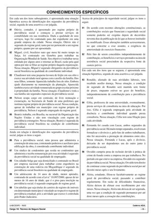 CONHECIMENTOS ESPECÍFICOS
Em cada um dos itens subseqüentes, é apresentada uma situação          Acerca de princípios da seguridade social, julgue os itens a
hipotética acerca da identificação dos segurados da previdência        seguir.
social, seguida de uma assertiva a ser julgada.
                                                                       91   De acordo com recentes alterações constitucionais, as
81   Otávio, contador, é aposentado por regime próprio de
                                                                            contribuições sociais que financiam a seguridade social
     previdência social e começou a prestar serviços de
     contabilidade em sua residência. Dada a qualidade de seus              somente poderão ser exigidas depois de decorridos
     serviços, logo foi contratado para dar expediente em uma               noventa dias da publicação da lei que as houver instituído
     grande empresa da cidade. Nessa situação, Otávio não é                 ou modificado. Essas alterações também acrescentaram,
     segurado do regime geral, tanto por ter pertencido a um regime         no que concerne a esse assunto, a exigência da
     próprio, quanto por ser aposentado.                                    anterioridade do exercício financeiro.
82   Miguel, civil, brasileiro nato que mora há muito tempo na
     Suíça, foi contratado em Genebra para trabalhar na                92   Pelo fato de serem concedidos independentemente de
     Organização Mundial de Saúde. Seu objetivo é trabalhar nessa           contribuição, os benefícios e serviços prestados na área de
     entidade por alguns anos e retornar ao Brasil, razão pela qual         assistência social prescindem da respectiva fonte de
     optou por não se filiar ao regime próprio daquela organização.         custeio prévio.
     Nessa situação, Miguel é segurado obrigatório da previdência
     social brasileira na qualidade de contribuinte individual.        Em cada um dos itens que se seguem, é apresentada uma
83   Claudionor tem uma pequena lavoura de feijão em seu sítio e       situação hipotética, seguida de uma assertiva a ser julgada.
     exerce sua atividade rural apenas com o auxílio da família. Dos
                                                                       93   Ronaldo, afastado de suas atividades laborais, tem
     seus filhos, somente Aparecida trabalha fora do sítio. Embora
     ajude diariamente na manutenção da plantação, Aparecida                recebido auxílio doença. Nessa situação, a condição
     também exerce atividade remunerada no grupo escolar próximo            de segurado de Ronaldo será mantida sem limite
     à propriedade da família. Nessa situação, Claudionor e toda a          de prazo, enquanto estiver no gozo do benefício,
     sua família são segurados especiais da previdência social.             independentemente de contribuição para a previdência
84   Nelson ocupa cargo em comissão, de livre nomeação e                    social.
     exoneração, na Secretaria de Saúde de uma prefeitura que
                                                                       94   Célia, professora de uma universidade, eventualmente,
     instituiu regime próprio de previdência social. Nessa condição,
     apesar de trabalhar em município com regime próprio de                 presta serviços de consultoria na área de educação. Por
     previdência, Nelson é segurado empregado do regime geral.              isso, Célia é segurada empregada pela atividade de
85   Beatriz trabalha, em Brasília, na sucursal da Organização das          docência e contribuinte individual quando presta
     Nações Unidas e não tem vinculação com regime de                       consultoria. Nessa situação, Célia tem uma filiação para
     previdência estrangeiro. Nessa situação, Beatriz é segurada da         cada atividade.
     previdência social brasileira na condição de contribuinte
                                                                       95   Fernanda foi casada com Lucas, ambos segurados da
     individual.
                                                                            previdência social. Há muito tempo separados, resolveram
Ainda em relação à identificação dos segurados da previdência               formalizar o divórcio e, pelo fato de ambos trabalharem,
social, julgue os itens a seguir.                                           não foi necessária a prestação de alimentos entre eles.
86   Para a previdência social, uma pessoa que administra a                 Nessa situação, Fernanda e Lucas, após o divórcio,
     construção de uma casa, contratando pedreiros e auxiliares para        deixarão de ser dependentes um do outro junto à
     edificação da obra, é considerada contribuinte individual.             previdência social.
87   Um síndico de condomínio que resida no condomínio que
                                                                       96   Osvaldo cumpriu pena de reclusão devido à prática de
     administra e receba remuneração por essa atividade é segurado
                                                                            crime de fraude contra a empresa em que trabalhava. No
     da previdência social na qualidade de empregado.
                                                                            período em que esteve na empresa, Osvaldo era segurado
88   Um cidadão belga que seja domiciliado e contratado no Brasil
     por empresa nacional para trabalhar como engenheiro na                 da previdência social. Nessa situação, Osvaldo tem direito
     construção de uma rodovia em Moçambique é segurado da                  de continuar como segurado da previdência social por até
     previdência social brasileira na qualidade de empregado.               dezoito meses após o seu livramento.
89   Um adolescente de 14 anos de idade, menor aprendiz,               97   Alzira, estudante, filiou-se facultativamente ao regime
     contratado de acordo com a Lei n.o 10.097/2000, apesar de ter          geral de previdência social, passando a contribuir
     menos de 16 anos de idade, que é o piso para inscrição na
                                                                            regularmente. Em razão de dificuldades financeiras,
     previdência social, é segurado empregado do regime geral.
                                                                            Alzira deixou de efetuar esse recolhimento por oito
90   Um tabelião que seja titular do cartório de registro de imóveis
                                                                            meses. Nessa situação, Alzira não deixou de ser segurada,
     em determinado município é vinculado ao respectivo regime de
     previdência estadual, pois a atividade que exerce é controlada         uma vez que a condição de segurado permanece por até
     pelo Poder Judiciário.                                                 doze meses após a cessação das contribuições.


UnB/CESPE – INSS                                                                                                          Caderno AZUL
Cargo 18: Técnico do Seguro Social                                                                                                –8–
 
