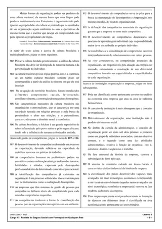 Muitas formas de organização podem ser produtos de                                          112 O desenvolvimento de competências serve de pilar para a
uma cultura nacional, da mesma forma que uma língua pode                                                 busca da manutenção de desempenhos e perpetuação, nos
produzir muitíssimos textos. Entretanto, o organizador não pode                                          mesmos moldes, do modelo organizacional.
ignorar as propriedades da cultura se pretende que os resultados
                                                                                                     113 A definição das competências essenciais da organização
de sua organização sejam conformes às suas expectativas, da
                                                                                                         garante que a empresa se torne mais competitiva.
mesma forma que o escritor que deseja ser compreendido não
pode ignorar as propriedades da língua.                                                              114 O desenvolvimento de competências desencadeia um
          Fernando C. Prestes Motta. Cultura nacional e internacional. In: Eduardo Davel e João          processo de aprendizagem individual, cuja responsabilidade
          Vasconcellos (Orgs.). Recursos humanos e subjetividade. Petrópolis, RJ, Ed. Vozes, 1995.
                                                                                                         maior deve ser atribuída ao próprio indivíduo.
A partir do texto acima e acerca de cultura brasileira e                                             115 A transferência e a consolidação de competências ocorrem
multiculturalismo, julgue os itens seguintes.                                                            independentemente do relacionamento com outras pessoas.

102 Por ser a cultura herdada geneticamente, a análise da cultura                                    116 As core competences, ou competências essenciais da
      brasileira não deve ser distinguida da natureza humana e da                                        organização, são responsáveis pela atuação da empresa no
      personalidade do indivíduo.                                                                        mercado, estimulando a construção de um diferencial
103 A cultura brasileira possui lógica própria, isto é, a coerência                                      competitivo baseado nas especialidades e especificidades
      de um hábito cultural brasileiro somente pode ser                                                  de cada organização.
      compreendida a partir da análise do sistema em que ele está
                                                                                                     Acerca de instituição, organização e empresa, julgue os itens
      inserido.
                                                                                                     subseqüentes.
104    Na ocupação do território brasileiro, foram introduzidos
      diferentes componentes raciais, favorecendo,                                                   117 Pode ser classificada como pertencente ao setor secundário
      consideravelmente, a construção de uma cultura homogênea.                                          da economia uma empresa que atua na área de indústria
105 São características marcantes da cultura brasileira nas                                              farmacêutica.
      organizações o personalismo, que se caracteriza por uma                                        118 O conceito de instituição é mais abrangente que o conceito
      sociedade baseada em relações pessoais e pela busca da                                             de organização.
      proximidade e afeto nas relações, e o paternalismo,
                                                                                                     119 Diferentemente da organização, uma instituição não é
      caracterizado como o domínio moral e econômico.
                                                                                                         produto do interesse social.
106 Na cultura brasileira, o folclore é um grande repositório de
      saber influenciado pelo povo nativo e pelo negro africano,                                     120 No âmbito da ciência da administração, o conceito de
      tendo sido a influência do europeu colonizador anulada.                                            organização pode ser visto sob dois prismas: o primeiro
                                                                                                         como um grupo de indivíduos associados, com um objetivo
Acerca de gestão de competências, julgue os itens de 107 a 116.
                                                                                                         comum, e o segundo como uma das atividades
107 O desenvolvimento de competências demanda um processo                                                administrativas, relativa à função de organizar, isto é,
      de capacitação, devendo refletir-se na capacidade de                                               estruturar, dividir e seqüenciar o trabalho.
      mobilizar recursos em práticas de trabalho.
                                                                                                     121 Na fase artesanal da história da empresa, ocorreu a
108 As competências humanas ou profissionais podem ser
                                                                                                         substituição do ferro pelo aço.
      entendidas como combinações sinérgicas de conhecimentos,
      habilidades e atitudes, expressas pelo desempenho                                              122 O sistema de comércio calcado em trocas locais é

      profissional dentro de determinado contexto organizacional.                                        característico da fase industrial da história da empresa.

109 A identificação das competências já existentes na                                                123 A classificação dos países desenvolvidos (aqueles mais
      organização é um processo sofisticado, não se valendo para                                         avançados em nível tecnológico, econômico e empresarial)
      isso de instrumentos como a avaliação de desempenho.                                               e em vias de desenvolvimento (aqueles menos avançados em
110 As empresas que têm sistemas de gestão de pessoas por                                                nível tecnológico, econômico e empresarial) ocorreu na fase
      competências definem níveis de complexidade para cada                                              moderna da história da empresa.
      uma das competências requeridas.                                                               124 Uma empresa que presta serviços educacionais na formação
111 As competências traduzem a forma de contribuição das                                                 de técnicos em diferentes áreas é classificada na área
      pessoas para as organizações interagirem com seu ambiente.                                         econômica como pertencente ao setor primário.


UnB/CESPE – INSS                                                                                                                                             Caderno S
Cargo 17: Analista do Seguro Social com Formação em Qualquer Área                                                                                                –9–
 