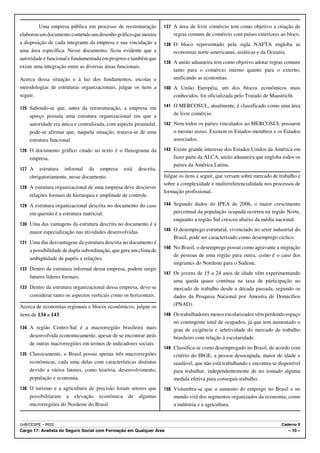 Uma empresa pública em processo de reestruturação         137 A área de livre comércio tem como objetivo a criação de
elaborou um documento contendo um desenho gráfico que mostra           regras comuns de comércio com países exteriores ao bloco.
a disposição de cada integrante da empresa e sua vinculação a      138 O bloco representado pela sigla NAFTA engloba as
uma área específica. Nesse documento, ficou evidente que a             economias norte-americanas, asiáticas e da Oceania.
autoridade é funcional e fundamentada em projetos e também que
                                                                   139 A união aduaneira tem como objetivo adotar regras comuns
existe uma integração entre as diversas áreas funcionais.
                                                                       tanto para o comércio interno quanto para o externo,
Acerca dessa situação e à luz dos fundamentos, escolas e               unificando as economias.
metodologias de estruturas organizacionais, julgue os itens a      140 A União Européia, um dos blocos econômicos mais
seguir.                                                                conhecidos, foi oficializada pelo Tratado de Maastricht.

125 Sabendo-se que, antes da reestruturação, a empresa em          141 O MERCOSUL, atualmente, é classificado como uma área

    apreço possuía uma estrutura organizacional em que a               de livre comércio.
    autoridade era única e centralizada, com aspecto piramidal,    142 Nem todos os países vinculados ao MERCOSUL possuem
    pode-se afirmar que, naquela situação, tratava-se de uma           o mesmo status. Existem os Estados-membros e os Estados
    estrutura funcional.                                               associados.

126 O documento gráfico citado no texto é o fluxograma da          143 Existe grande interesse dos Estados Unidos da América em
    empresa.                                                           fazer parte da ALCA, união aduaneira que engloba todos os
                                                                       países da América Latina.
127 A   estrutura informal da empresa           está   descrita,
    obrigatoriamente, nesse documento.                             Julgue os itens a seguir, que versam sobre mercado de trabalho e
                                                                   sobre a complexidade e multirreferencialidade nos processos de
128 A estrutura organizacional de uma empresa deve descrever
                                                                   formação profissional.
    relações formais de hierarquia e amplitude de controle.
129 A estrutura organizacional descrita no documento do caso       144 Segundo dados do IPEA de 2006, o maior crescimento

    em questão é a estrutura matricial.                                percentual da população ocupada ocorreu na região Norte,
                                                                       enquanto a região Sul cresceu abaixo da média nacional.
130 Uma das vantagens da estrutura descrita no documento é a
                                                                   145 O desemprego estrutural, vivenciado no setor industrial do
    maior especialização nas atividades desenvolvidas.
                                                                       Brasil, pode ser caracterizado como desemprego cíclico.
131 Uma das desvantagens da estrutura descrita no documento é
                                                                   146 No Brasil, o desemprego possui como agravante a migração
    a possibilidade de dupla subordinação, que gera um clima de
                                                                       de pessoas de uma região para outra, como é o caso dos
    ambigüidade de papéis e relações.
                                                                       migrantes do Nordeste para o Sudeste.
132 Dentro da estrutura informal dessa empresa, podem surgir
                                                                   147 Os jovens de 15 a 24 anos de idade vêm experimentando
    futuros líderes formais.
                                                                       uma queda quase contínua na taxa de participação no
133 Dentro da estrutura organizacional dessa empresa, deve-se          mercado de trabalho desde a década passada, segundo os
    considerar tanto os aspectos verticais como os horizontais.        dados da Pesquisa Nacional por Amostra de Domicílios
Acerca de economias regionais e blocos econômicos, julgue os           (PNAD).
itens de 134 a 143.                                                148 Os trabalhadores menos escolarizados vêm perdendo espaço
                                                                       no contingente total de ocupados, já que tem aumentado o
134 A região Centro-Sul é a macrorregião brasileira mais               grau de exigência e seletividade do mercado de trabalho
    desenvolvida economicamente, apesar de se encontrar atrás          brasileiro com relação à escolaridade.
    de outras macrorregiões em termos de indicadores sociais.
                                                                   149 Classifica-se como desempregado no Brasil, de acordo com
135 Classicamente, o Brasil possui apenas três macrorregiões           critério do IBGE, a pessoa desocupada, maior de idade e
    econômicas, cada uma delas com características distintas           saudável, que não está trabalhando e encontra-se disponível
    devido a vários fatores, como história, desenvolvimento,           para trabalhar, independentemente de ter tomado alguma
    população e economia.                                              medida efetiva para conseguir trabalho.
136 O turismo e a agricultura de precisão foram setores que        150 Vislumbra-se que o aumento do emprego no Brasil e no
    possibilitaram a elevação econômica           de   algumas         mundo virá dos segmentos organizados da economia, como
    microrregiões do Nordeste do Brasil.                               a indústria e a agricultura.


UnB/CESPE – INSS                                                                                                          Caderno S
Cargo 17: Analista do Seguro Social com Formação em Qualquer Área                                                            – 10 –
 