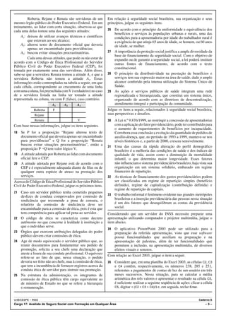 Roberta, Rejane e Renata são servidoras de um          Em relação à seguridade social brasileira, sua organização e seus
mesmo órgão público do Poder Executivo Federal. Em um           princípios, julgue os seguintes itens.
treinamento, ao lidar com certa situação, observou-se que
cada uma delas tomou uma das seguintes atitudes:                26 De acordo com o princípio da uniformidade e equivalência dos
                                                                   benefícios e serviços às populações urbanas e rurais, uma das
     A1: deixou de utilizar avanços técnicos e científicos         condições para a aposentadoria por idade do trabalhador rural é
         que estavam ao seu alcance;                               a exigência de que atinja 65 anos de idade, se homem, ou 60 anos
     A2: alterou texto de documento oficial que deveria            de idade, se mulher.
         apenas ser encaminhado para providências;
     A3: buscou evitar situações procrastinatórias.             27 A importância da proteção social justifica a ampla diversidade da
                                                                   base de financiamento da seguridade social. Com o objetivo de
         Cada uma dessas atitudes, que pode ou não estar de        expandir ou de garantir a seguridade social, a lei poderá instituir
acordo com o Código de Ética Profissional do Servidor              outras fontes de financiamento, de acordo com o texto
Público Civil do Poder Executivo Federal (CEP), foi                constitucional.
tomada por exatamente uma das servidoras. Além disso,
sabe-se que a servidora Renata tomou a atitude A3 e que a       28 O princípio da distributividade na prestação de benefícios e
servidora Roberta não tomou a atitude A1. Essas                    serviços tem sua expressão maior na área de saúde, dado o amplo
informações estão contempladas na tabela a seguir, em que          alcance conferido pela intensa utilização do Sistema Único de
cada célula, correspondente ao cruzamento de uma linha             Saúde.
com uma coluna, foi preenchida com V (verdadeiro) no caso       29 As ações e serviços públicos de saúde integram uma rede
de a servidora listada na linha ter tomado a atitude               regionalizada e hierarquizada, que constitui um sistema único,
representada na coluna, ou com F (falso), caso contrário.          organizado de acordo com as diretrizes de descentralização,
                          A1      A2       A3                      atendimento integral e participação da comunidade.
             Roberta      F                                     Julgue os itens a seguir, relacionados à seguridade social brasileira,
             Rejane                                             suas perspectivas e desafios.
             Renata                        V                    30 A Lei n.º 9.876/1999, ao restringir a concessão de aposentadorias
Com base nessas informações, julgue os itens seguintes.            com a aplicação do fator previdenciário, pode ter contribuído para
                                                                   o aumento de requerimentos de benefícios por incapacidade.
18 Se P for a proposição “Rejane alterou texto de                  Corrobora essa conclusão a evolução da quantidade de pedidos de
   documento oficial que deveria apenas ser encaminhado            auxílio-doença, que, no período de 1993 a 1999, manteve-se nos
   para providências” e Q for a proposição “Renata                 níveis históricos e, a partir de 2000, cresceu sensivelmente.
   buscou evitar situações procrastinatórias”, então a          31 Uma das causas da rápida alteração do perfil demográfico
   proposição P÷Q tem valor lógico V.                              brasileiro é a melhoria das condições de saúde e dos índices de
19 A atitude adotada por Roberta ao lidar com documento            qualidade de vida, assim como a diminuição da mortalidade
   oficial fere o CEP.                                             infantil, o que determina maior longevidade. Esses fatores
20 A atitude adotada por Rejane está de acordo com o               não influenciam o sistema previdenciário brasileiro, haja vista sua
   CEP e é especialmente adequada diante de filas ou de            organização em um sistema solidário, embasado em regime
   qualquer outra espécie de atraso na prestação dos               financeiro de repartição.
   serviços.                                                    32 As técnicas de financiamento dos gastos previdenciários podem
Acerca do Código de Ética Profissional do Servidor Público         ser classificadas em regime de repartição simples (benefício
Civil do Poder Executivo Federal, julgue os próximos itens.        definido), regime de capitalização (contribuição definida) e
                                                                   regime de repartição de capitais.
21   Caso um servidor público tenha cometido pequenos
                                                                33 O trabalho informal é fenômeno evidente nas grandes metrópoles
     deslizes de conduta comprovados por comissão de
     sindicância que recomende a pena de censura, o                brasileiras e a inserção previdenciária das pessoas nessa situação
     relatório da comissão de sindicância deve ser                 é um dos fatores que desequilibram as contas da previdência
     encaminhado para a comissão de ética, pois é esta que         social.
     tem competência para aplicar tal pena ao servidor.         Considerando que um servidor do INSS necessite preparar uma
22   O código de ética se caracteriza como decreto              apresentação utilizando computador e projetor multimídia, julgue o
     autônomo no que concerne à lealdade à instituição a        item abaixo.
     que o indivíduo serve.
                                                                34   O aplicativo PowerPoint 2003 pode ser utilizado para a
23   Órgãos que exercem atribuições delegadas do poder               preparação da referida apresentação, visto que esse software
     público devem criar comissões de ética.                         possui funcionalidades que auxiliam na preparação e na
24   Age de modo equivocado o servidor público que, ao               apresentação de palestras, além de ter funcionalidades que
     reunir documentos para fundamentar seu pedido de                permitem a inclusão, na apresentação multimídia, de diversos
     promoção, solicita a seu chefe uma declaração que               efeitos visuais e sonoros.
     ateste a lisura de sua conduta profissional. O equívoco
                                                                Com relação ao Excel 2003, julgue o item a seguir.
     refere-se ao fato de que, nessa situação, o pedido
     deveria ser feito não ao chefe, mas à comissão de ética,   35   Considere que, em uma planilha do Excel 2003, as células C2, C3
     que tem a incumbência de fornecer registros acerca da           e C4 contêm, respectivamente, os números 238, 285 e 251,
     conduta ética de servidor para instruir sua promoção.           referentes a pagamentos de contas de luz de um usuário em três
25   Na estrutura da administração, os integrantes de                meses sucessivos. Nessa situação, para se calcular a média
     comissão de ética pública têm cargo equivalente ao              aritmética dos três valores e apresentar o resultado na célula C5,
     de ministro de Estado no que se refere a hierarquia             é suficiente realizar a seguinte seqüência de ações: clicar a célula
     e remuneração.                                                  C5, digitar = (C2 + C3 + C4)/3 e, em seguida, teclar Enter.



UnB/CESPE – INSS                                                                                                               Caderno S
Cargo 17: Analista do Seguro Social com Formação em Qualquer Área                                                                   –3–
 