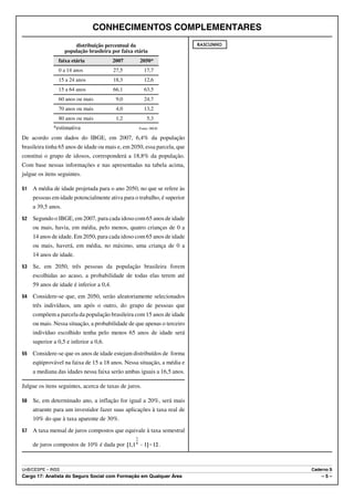 CONHECIMENTOS COMPLEMENTARES
                        distribuição percentual da                        RASCUNHO
                    população brasileira por faixa etária
                faixa etária              2007       2050*
                0 a 14 anos               27,5         17,7
                15 a 24 anos              18,3         12,6
                15 a 64 anos              66,1         63,5
                60 anos ou mais            9,0         24,7
                70 anos ou mais            4,0         13,2
                80 anos ou mais            1,2           5,3
              *estimativa                            Fonte: IBGE

De acordo com dados do IBGE, em 2007, 6,4% da população
brasileira tinha 65 anos de idade ou mais e, em 2050, essa parcela, que
constitui o grupo de idosos, corresponderá a 18,8% da população.
Com base nessas informações e nas apresentadas na tabela acima,
julgue os itens seguintes.

51   A média de idade projetada para o ano 2050, no que se refere às
     pessoas em idade potencialmente ativa para o trabalho, é superior
     a 39,5 anos.
52   Segundo o IBGE, em 2007, para cada idoso com 65 anos de idade
     ou mais, havia, em média, pelo menos, quatro crianças de 0 a
     14 anos de idade. Em 2050, para cada idoso com 65 anos de idade
     ou mais, haverá, em média, no máximo, uma criança de 0 a
     14 anos de idade.
53   Se, em 2050, três pessoas da população brasileira forem
     escolhidas ao acaso, a probabilidade de todas elas terem até
     59 anos de idade é inferior a 0,4.
54   Considere-se que, em 2050, serão aleatoriamente selecionados
     três indivíduos, um após o outro, do grupo de pessoas que
     compõem a parcela da população brasileira com 15 anos de idade
     ou mais. Nessa situação, a probabilidade de que apenas o terceiro
     indivíduo escolhido tenha pelo menos 65 anos de idade será
     superior a 0,5 e inferior a 0,6.
55   Considere-se que os anos de idade estejam distribuídos de forma
     eqüiprovável na faixa de 15 a 18 anos. Nessa situação, a média e
     a mediana das idades nessa faixa serão ambas iguais a 16,5 anos.

Julgue os itens seguintes, acerca de taxas de juros.

56   Se, em determinado ano, a inflação for igual a 20%, será mais
     atraente para um investidor fazer suas aplicações à taxa real de
     10% do que à taxa aparente de 30%.
57   A taxa mensal de juros compostos que equivale à taxa semestral

     de juros compostos de 10% é dada por                          .



UnB/CESPE – INSS                                                                     Caderno S
Cargo 17: Analista do Seguro Social com Formação em Qualquer Área                        –5–
 