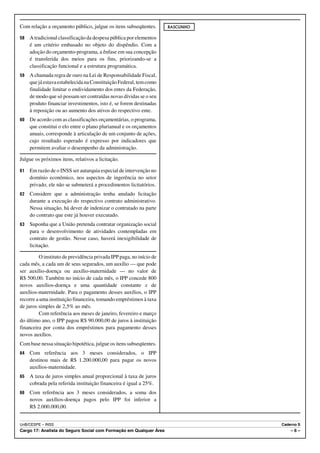Com relação a orçamento público, julgue os itens subseqüentes.       RASCUNHO

58   A tradicional classificação da despesa pública por elementos
     é um critério embasado no objeto do dispêndio. Com a
     adoção do orçamento-programa, a ênfase em sua concepção
     é transferida dos meios para os fins, priorizando-se a
     classificação funcional e a estrutura programática.
59   A chamada regra de ouro na Lei de Responsabilidade Fiscal,
     que já estava estabelecida na Constituição Federal, tem como
     finalidade limitar o endividamento dos entes da Federação,
     de modo que só possam ser contraídas novas dívidas se o seu
     produto financiar investimentos, isto é, se forem destinadas
     à reposição ou ao aumento dos ativos do respectivo ente.
60   De acordo com as classificações orçamentárias, o programa,
     que constitui o elo entre o plano plurianual e os orçamentos
     anuais, corresponde à articulação de um conjunto de ações,
     cujo resultado esperado é expresso por indicadores que
     permitem avaliar o desempenho da administração.

Julgue os próximos itens, relativos a licitação.

61   Em razão de o INSS ser autarquia especial de intervenção no
     domínio econômico, nos aspectos de ingerência no setor
     privado, ele não se submeterá a procedimentos licitatórios.
62   Considere que a administração tenha anulado licitação
     durante a execução do respectivo contrato administrativo.
     Nessa situação, há dever de indenizar o contratado na parte
     do contrato que este já houver executado.
63   Suponha que a União pretenda contratar organização social
     para o desenvolvimento de atividades contempladas em
     contrato de gestão. Nesse caso, haverá inexigibilidade de
     licitação.

         O instituto de previdência privada IPP paga, no início de
cada mês, a cada um de seus segurados, um auxílio — que pode
ser auxílio-doença ou auxílio-maternidade — no valor de
R$ 500,00. Também no início de cada mês, o IPP concede 800
novos auxílios-doença e uma quantidade constante x de
auxílios-maternidade. Para o pagamento desses auxílios, o IPP
recorre a uma instituição financeira, tomando empréstimos à taxa
de juros simples de 2,5% ao mês.
         Com referência aos meses de janeiro, fevereiro e março
do último ano, o IPP pagou R$ 90.000,00 de juros à instituição
financeira por conta dos empréstimos para pagamento desses
novos auxílios.
Com base nessa situação hipotética, julgue os itens subseqüentes.
64   Com referência aos 3 meses considerados, o IPP
     destinou mais de R$ 1.200.000,00 para pagar os novos
     auxílios-maternidade.
65   A taxa de juros simples anual proporcional à taxa de juros
     cobrada pela referida instituição financeira é igual a 25%.
66   Com referência aos 3 meses considerados, a soma dos
     novos auxílios-doença pagos pelo IPP foi inferior a
     R$ 2.000.000,00.


UnB/CESPE – INSS                                                                Caderno S
Cargo 17: Analista do Seguro Social com Formação em Qualquer Área                   –6–
 