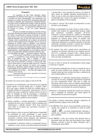 CARGO: Técnico do Seguro Social - INSS - 2011


                                                                          e da descrição, é uma exposição de motivos e de ideias do
                                                                          autor acerca da entidade apontada metaforicamente no
                                                                          título; no que se refere aos aspectos discursivos do texto e
                                                                          considerando que o jornal é seu suporte tecnológico —, o
                                                                          gênero corresponde a texto de opinião.

                                                                     13   O adjetivo “curioso” (R.14) pode ser interpretado, na ótica
                                                                          do autor, como intrigante.

                                                                     14   Dadas as propriedades do trecho “Eram as redes sociais, o
                                                                          produto mais moderno da engenhosidade humana, usadas
                                                                          para modernizar sociedades atrasadas” (R.19-21),
                                                                          manteriam a correção gramatical, o padrão de formalidade
                                                                          e, ainda, as relações semânticas entre os termos as seguintes
                                                                          propostas de reescrita desse trecho: O produto mais
                                                                          moderno da engenhosidade humana eram as redes sociais
                                                                          usadas para modernizar as sociedades atrasadas; Usado para
                                                                          modernizar sociedades atrasadas, o produto mais moderno
                                                                          da engenhosidade humana eram as redes sociais.

                                                                     15   Na estrutura “que todo o mundo achava maravilhosas até
                                                                          revelarem um potencial subversivo que ninguém previra”
                                                                          (R.15-17), a expressão coloquial “todo o mundo achava”
                                                                          pode ser substituída, sem prejuízo semântico e sintático ao
                                                                          texto, por todos consideravam.


                                                                     No que se refere às normas de correspondência oficial, julgue
                                                                     os itens que se seguem.

                                                                     16   O instrumento adequado para se fazer a correção de erro na
                                                                          grafia de nomes próprios, por exemplo, em texto oficial
                                                                          original, desde que essa correção não altere a substância do
                                                                          ato já tornado público, é o aviso.

                                                                     17   Redundâncias ou repetições desnecessárias prejudicam a
                                                                          concisão de um texto, qualidade especialmente importante
De acordo com o texto acima, julgue os itens de 9 a 15.                   em uma comunicação oficial. Para que se redija um
                                                                          documento oficial conciso, deve-se obedecer primeiramente
9   Levando-se em consideração o que está previsto na ortografia          ao princípio de economia de pensamento, que também pode
    oficial vigente, é correto afirmar que: o vocábulo “têxtil”           ser entendido como princípio de economia linguística.
    (R.2), que segue o padrão de flexão do vocábulo pênsil, é
    acentuado também na forma plural; “obsolescência” (R.12) é       18   Portaria é o instrumento utilizado tão somente por ministros,
    vocábulo que segue o padrão do vocábulo ciência, no que se             para a expedição de instruções que tratem apenas do
    refere ao emprego de sinal de acentuação; a acentuação                 funcionamento de serviço de sua pasta.
    gráfica do vocábulo “déspotas” (R.18) também é empregada
    quando o vocábulo é grafado na forma singular.
                                                                     Em relação a sistemas operacionais, Internet e aplicativos de
10   Seriam mantidas a correção gramatical e a interpretação
                                                                     planilha eletrônica, julgue os itens de 19 a 28.
     semântica do texto, caso a estrutura “todas as máquinas que
     substituíssem o trabalho humano” (R.5) fosse reescrita
                                                                     19   No BROffice Calc, para se criar uma planilha a partir de um
     como todas as invenções que, porventura, trocassem o
                                                                          modelo, há a opção de se utilizarem as teclas de atalho
     elemento humano.
                                                                                   e       e, na janela disponibilizada, selecionar o
11   Para reforçar a crítica ao governo inglês quanto à capacidade        modelo que contenha os elementos de design desejados
      de assimilação de novas tecnologias, o autor retoma                 para a planilha.
      acontecimentos do século XIX que, não obstante estarem
      associados a práticas sociais marginais, não implicaram        20   No BROffic e Calc, para rastrear cada alteração feita no
      estratégias de regulação do potencial da tecnologia.                documento atual, por autor e por data, pode-se usar a opção
                                                                          Registro, acessível a partir da opção Alterações, que é
12   Considerados os elementos relativos à composição formal e            encontrada no menu Editar.
     semântica, o texto, em que se mesclam recursos da narração

SIMULADO NACIONAL I                                 www.beabadoconcurso.com.br                                                   -3-
 