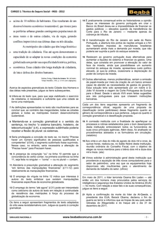 CARGO 1: Técnico do Seguro Social - INSS - 2012


                                                                    14 É praticamente consensual entre os historiadores a opinião
                                                                       deque os interesses do governo português em criar o
                                                                       Banco do Brasil deveu-se a impossibilidade de financiar os
                                                                       gastos públicos — elevados quando da transferência da
                                                                       Corte para o Rio de Janeiro — mediante apenas da
                                                                       cobrança de tributos.

                                                                    15 A transformação do Rio de Janeiro em sede do Reino
                                                                       Português, a abertura dos portos às nações amigas e o fim
                                                                       das restrições impostas às manufaturas brasileiras
                                                                       aumentaram ainda mais a demanda por moeda, que não
                                                                       poderia ser suprida a partir do estoque existente.

                                                                    16 Restavam ao governo português duas alternativas para
                                                                       aumentar a liquidez do sistema e financiar os gastos. Uma
                                                                       delas, que consistia em promover a elevação do valor de
                                                                       face da moeda, ainda que possibilitasse um aumento
                                                                       nominal do estoque de moeda, apresentava custo político
                                                                       elevado, já que,na prática, ocasionaria a depreciação do
                                                                       poder de compra da moeda.

                                                                    17 Outras alternativas, menos problemáticas, seriam a emissão
                                                                       de papel-moeda por meio da criação de um banco emissor
                                                                       capaz de atender as necessidades de gastos do governo.
Acerca de aspectos gramaticais do texto Cidade dos Homens e            Essa solução teria sido apresentada por um nobre à D.
das idéias nele presentes, julgue os itens subsequentes.               João VI durante a viagem da Corte Portuguesa da Europa
                                                                       para o Brasil. Desde o século XVII eram feitas sugestões
6 Infere-se do texto que, para que seja viabilizado o exercício        aos reis portugueses para que criassem instituições
    da cidadania, é necessário e suficiente que uma cidade se          bancárias.
    torne uma metrópole.
                                                                    Cada um dos itens seguintes apresenta um fragmento de
7 As definições apresentadas no texto são insuficientes para se     correspondência oficial, seguido de uma proposta de
    concluir que, ao contrário das megacidades, todas as cidades    classificação (entre parênteses) desse fragmento quanto ao
    globais e todas as metrópoles tiveram desenvolvimento           gênero de correspondência a que pertence. Julgue-os quanto à
    sustentável.                                                    correção gramatical e à classificação proposta.

8    Mantendo-se a correção gramatical e o sentido da               18 A comissão instituída com a finalidade de aperfeiçoar os
    sentença, no trecho “o sistema bancário, hoteleiro, de             processos e rotinas estabelecidos para o bom desempenho
    telecomunicação” (l.4), a expressão sublinhada poderia             desta instituição entrevistaram todos os funcionários de
    receber a flexão de plural: os sistemas.                           suas cinco principais agências. Além disso, foi analisado os
                                                                       procedimentos adotados e os formulários em circulação.
                                                                       (relatório)
9 Seria privilegiada a concisão do texto se, no trecho “Precisa
    haver um número significativo de pessoas qualificadas e         19 Aos vinte e um dias do mês de agosto de dois mil e onze, às
    competentes” (l.5-6), o segmento sublinhado fosse suprimido.       quinze horas, realizou-se, no Salão Nobre desta instituição,
    Nesse caso, no entanto, seria necessária a alteração de            reunião ordinária do Conselho Fiscal, com o objetivo de
    “Precisa haver” para Precisam haver.                               eleger os novos membros para o biênio dois mil e doze-dois
                                                                       mil e treze. (ata)
10 A presença da conjunção “ou” na linha 10 permite que a
    concordância do verbo contar, na primeira ocorrência na linha   20 Vimos solicitar à administração geral desta instituição que
    11, seja feita no singular — “conta” — ou no plural — contam.      providencie a aquisição de três novos computadores para o
                                                                       setor de patrimônio, uma vez que os equipamentos hoje
11 Atenderia à prescrição gramatical a alteração do segmento           disponíveis são insuficientes para o atendimento da
    “em termos das manipulações financeiras” (l.11-12) para            demanda de trabalho do setor. (ofício)
    relativamente as manipulações financeiras.

12 O emprego da vírgula na linha 12 indica que interessa à          Em maio de 2011, o líder terrorista Osama Bin Laden — até
    autora do texto enfatizar que existem manipulações              então um dos homens mais procurados pelos serviços de
    financeiras específicas da economia globalizada.                inteligência e segurança dos Estados Unidos da América (EUA)
                                                                    — foi morto. Com relação a esse fato e às suas consequências,
13 O emprego do termo “até agora” (l.31) pode ser interpretado      julgue os itens a seguir.
    como ceticismo da autora do texto em relação à continuidade
    da resistência das metrópoles à força do processo de            21 Após a confirmação da morte do líder da Al-Qaeda, o
    globalização da economia.                                          presidente dos EUA, Barack Obama, declarou o fim da
                                                                       guerra ao terror e informou que as tropas de seu país serão
Os itens a seguir apresentam fragmentos de texto adaptados             retiradas do Afeganistão e do Iraque até o dia 31 de
do sítio www.revistatemalivre.com. Julgue-os quanto à correção         dezembro de 2011.
gramatical.


SIMULADO NACIONAL II                              www.beabadoconcurso.com.br                                                -3-
 