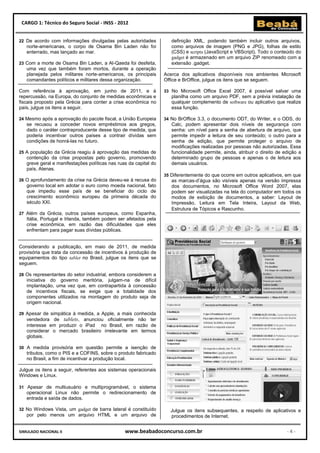 CARGO 1: Técnico do Seguro Social - INSS - 2012


22 De acordo com informações divulgadas pelas autoridades            definição XML, podendo também incluir outros arquivos,
   norte-americanas, o corpo de Osama Bin Laden não foi              como arquivos de imagem (PNG e JPG), folhas de estilo
   enterrado, mas lançado ao mar.                                    (CSS) e scripts (JavaScript e VBScript). Todo o conteúdo do
                                                                     gadget é armazenado em um arquivo ZIP renomeado com a
23 Com a morte de Osama Bin Laden, a Al-Qaeda foi desfeita,          extensão .gadget.
   uma vez que também foram mortos, durante a operação
   planejada pelos militares norte-americanos, os principais      Acerca dos aplicativos disponíveis nos ambientes Microsoft
   comandantes políticos e militares dessa organização.           Office e BrOffice, julgue os itens que se seguem.

Com referência à aprovação, em junho de 2011, e à                 33 No Microsoft Office Excel 2007, é possível salvar uma
repercussão, na Europa, do conjunto de medidas econômicas e          planilha como um arquivo PDF, sem a prévia instalação de
fiscais proposto pela Grécia para conter a crise econômica no        qualquer complemento de software ou aplicativo que realize
país, julgue os itens a seguir.                                      essa função.

24 Mesmo após a aprovação do pacote fiscal, a União Europeia      34 No BrOffice 3.3, o documento ODT, do Writer, e o ODS, do
   se recusou a conceder novos empréstimos aos gregos,               Calc, podem apresentar dois níveis de segurança com
   dado o caráter contraproducente desse tipo de medida, que         senha: um nível para a senha de abertura de arquivo, que
   poderia incentivar outros países a contrair dívidas sem           permite impedir a leitura de seu conteúdo; o outro para a
   condições de honrá-las no futuro.                                 senha de edição, que permite proteger o arquivo de
                                                                     modificações realizadas por pessoas não autorizadas. Essa
25 A população da Grécia reagiu à aprovação das medidas de           funcionalidade permite, ainda, atribuir o direito de edição a
   contenção da crise propostas pelo governo, promovendo             determinado grupo de pessoas e apenas o de leitura aos
   greve geral e manifestações políticas nas ruas da capital do      demais usuários.
   país, Atenas.
                                                                  35 Diferentemente do que ocorre em outros aplicativos, em que
26 O aprofundamento da crise na Grécia deveu-se à recusa do          as marcas-d’água são visíveis apenas na versão impressa
   governo local em adotar o euro como moeda nacional, fato          dos documentos, no Microsoft Office Word 2007, elas
   que impediu esse país de se beneficiar do ciclo de                podem ser visualizadas na tela do computador em todos os
   crescimento econômico europeu da primeira década do               modos de exibição de documentos, a saber: Layout de
   século XXI.                                                       Impressão, Leitura em Tela Inteira, Layout da Web,
                                                                     Estrutura de Tópicos e Rascunho.
27 Além da Grécia, outros países europeus, como Espanha,
   Itália, Portugal e Irlanda, também podem ser afetados pela
   crise econômica, em razão das dificuldades que eles
   enfrentam para pagar suas dívidas públicas.


Considerando a publicação, em maio de 2011, de medida
provisória que trata da concessão de incentivos à produção de
equipamentos do tipo tablet no Brasil, julgue os itens que se
seguem.

28 Os representantes do setor industrial, embora considerem a
   iniciativa do governo meritória, julgam-na de difícil
   implantação, uma vez que, em contrapartida à concessão
   de incentivos fiscais, se exige que a totalidade dos
   componentes utilizados na montagem do produto seja de
   origem nacional.

29 Apesar de simpática à medida, a Apple, a mais conhecida
   vendedora de tablets, anunciou oficialmente não ter
   interesse em produzir o iPad no Brasil, em razão de
   considerar o mercado brasileiro irrelevante em termos
   globais.

30 A medida provisória em questão permite a isenção de
   tributos, como o PIS e a COFINS, sobre o produto fabricado
   no Brasil, a fim de incentivar a produção local.

Julgue os itens a seguir, referentes aos sistemas operacionais
Windows e Linux.

31 Apesar de multiusuário e multiprogramável, o sistema
   operacional Linux não permite o redirecionamento de
   entrada e saída de dados.

32 No Windows Vista, um gadget de barra lateral é constituído        Julgue os itens subsequentes, a respeito de aplicativos e
   por pelo menos um arquivo HTML e um arquivo de                    procedimentos de Internet.


SIMULADO NACIONAL II                            www.beabadoconcurso.com.br                                                 -4-
 