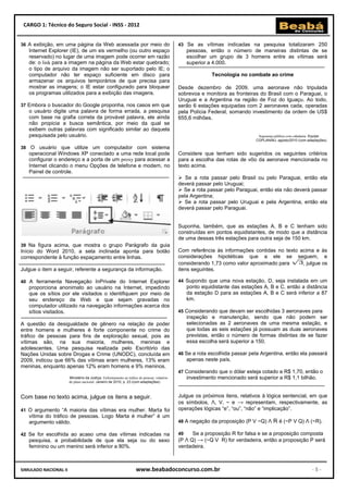 CARGO 1: Técnico do Seguro Social - INSS - 2012


36 A exibição, em uma página da Web acessada por meio do                                       43 Se as vítimas indicadas na pesquisa totalizaram 250
   Internet Explorer (IE), de um xis vermelho (ou outro espaço                                      pessoas, então o número de maneiras distintas de se
   reservado) no lugar de uma imagem pode ocorrer em razão                                          escolher um grupo de 3 homens entre as vítimas será
   de: o link para a imagem na página da Web estar quebrado;                                        superior a 4.000.
   o tipo de arquivo da imagem não ser suportado pelo IE; o
   computador não ter espaço suficiente em disco para                                                         Tecnologia no combate ao crime
   armazenar os arquivos temporários de que precisa para
   mostrar as imagens; o IE estar configurado para bloquear                                    Desde dezembro de 2009, uma aeronave não tripulada
   os programas utilizados para a exibição das imagens.                                        sobrevoa e monitora as fronteiras do Brasil com o Paraguai, o
                                                                                               Uruguai e a Argentina na região de Foz do Iguaçu. Ao todo,
37 Embora o buscador do Google proponha, nos casos em que                                      serão 6 estações equipadas com 2 aeronaves cada, operadas
   o usuário digite uma palavra de forma errada, a pesquisa                                    pela Polícia Federal, somando investimento da ordem de US$
   com base na grafia correta da provável palavra, ele ainda                                   655,6 milhões.
   não propicia a busca semântica, por meio da qual se
   exibem outras palavras com significado similar ao daquela
   pesquisada pelo usuário.                                                                                                       Segurança pública com cidadania. Equipe
                                                                                                                                 CGPLAN/MJ, agosto/2010 (com adaptações).

38 O usuário que utilize um computador com sistema
   operacional Windows XP conectado a uma rede local pode                                      Considere que tenham sido sugeridos os seguintes critérios
   configurar o endereço e a porta de um proxy para acessar a                                  para a escolha das rotas de vôo da aeronave mencionada no
   Internet clicando o menu Opções de telefone e modem, no                                     texto acima.
   Painel de controle.
                                                                                                Se a rota passar pelo Brasil ou pelo Paraguai, então ela
                                                                                               deverá passar pelo Uruguai;
                                                                                                Se a rota passar pelo Paraguai, então ela não deverá passar
                                                                                               pela Argentina;
                                                                                                Se a rota passar pelo Uruguai e pela Argentina, então ela
                                                                                               deverá passar pelo Paraguai.


                                                                                               Suponha, também, que as estações A, B e C tenham sido
                                                                                               construídas em pontos equidistantes, de modo que a distância
                                                                                               de uma dessas três estações para outra seja de 150 km.
39 Na figura acima, que mostra o grupo Parágrafo da guia
Início do Word 2010, a seta inclinada aponta para botão                                        Com referência às informações contidas no texto acima e às
correspondente à função espaçamento entre linhas.                                              considerações hipotéticas que a ele se seguem, e
                                                                                               considerando 1,73 como valor aproximado para     , julgue os
Julgue o item a seguir, referente a segurança da informação.                                   itens seguintes.

40 A ferramenta Navegação InPrivate do Internet Explorer                                       44 Supondo que uma nova estação, D, seja instalada em um
   proporciona anonimato ao usuário na Internet, impedindo                                          ponto equidistante das estações A, B e C, então a distância
   que os sítios por ele visitados o identifiquem por meio de                                       da estação D para as estações A, B e C será inferior a 87
   seu endereço da Web e que sejam gravadas no                                                      km.
   computador utilizado na navegação informações acerca dos
   sítios visitados.                                                                           45 Considerando que devam ser escolhidas 3 aeronaves para
                                                                                                    inspeção e manutenção, sendo que não podem ser
A questão da desigualdade de gênero na relação de poder                                             selecionadas as 2 aeronaves de uma mesma estação, e
entre homens e mulheres é forte componente no crime do                                              que todas as seis estações já possuam as duas aeronaves
tráfico de pessoas para fins de exploração sexual, pois as                                          previstas, então o número de formas distintas de se fazer
vítimas são, na sua maioria, mulheres, meninas e                                                    essa escolha será superior a 150.
adolescentes. Uma pesquisa realizada pelo Escritório das
Nações Unidas sobre Drogas e Crime (UNODC), concluída em                                       46 Se a rota escolhida passar pela Argentina, então ela passará
2009, indicou que 66% das vítimas eram mulheres, 13% eram                                           apenas neste país.
meninas, enquanto apenas 12% eram homens e 9% meninos.
                                                                                               47 Considerando que o dólar esteja cotado a R$ 1,70, então o
                       Ministério da Justiça. Enfrentamento ao tráfico de pessoas: relatório        investimento mencionado será superior a R$ 1,1 bilhão.
                       do plano nacional. Janeiro de 2010, p. 23 (com adaptações).



Com base no texto acima, julgue os itens a seguir.                                             Julgue os próximos itens, relativos à lógica sentencial, em que
                                                                                               os símbolos, Ʌ, V, ~ e → representam, respectivamente, as
41 O argumento “A maioria das vítimas era mulher. Marta foi                                    operações lógicas “e”, “ou”, “não” e “implicação”.
   vítima do tráfico de pessoas. Logo Marta é mulher” é um
   argumento válido.                                                                           48 A negação da proposição (P V ~Q) Ʌ      R é (~P V Q) Ʌ (~R).

42 Se for escolhida ao acaso uma das vítimas indicadas na                                      49    Se a proposição R for falsa e se a proposição composta
   pesquisa, a probabilidade de que ela seja ou do sexo                                        (P Ʌ Q) → (~Q V R) for verdadeira, então a proposição P será
   feminino ou um menino será inferior a 80%.                                                  verdadeira.



SIMULADO NACIONAL II                                                 www.beabadoconcurso.com.br                                                                 -5-
 