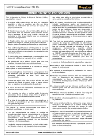 CARGO 1: Técnico do Seguro Social - INSS - 2012


                                    CONHECIMENTOS ESPECÍFICOS
Com fundamento no Código de Ética do Servidor Público,                  seu salário para efeito de contribuição previdenciária e
julgue os itens a seguir.                                               consequente repercussão em benefícios.

51 O agente público deve pautar sua ação no tratamento               64 Na lei, constam dispositivos sobre o sistema especial de
     igualitário a todos os cidadãos, que são, em última                inclusão previdenciária relativo ao atendimento de
     instância, os motivadores do exercício da vocação do               trabalhadores de baixa renda e daqueles sem renda própria
     próprio poder estatal.                                             que se dediquem exclusivamente ao trabalho doméstico no
                                                                        âmbito de sua residência, desde que pertencentes a
52 O trabalho desenvolvido pelo servidor público perante a              famílias de baixa renda. Por meio desses dispositivos,
     comunidade deve ser entendido como acréscimo ao seu                garante-se o acesso a benefícios de valor igual a um salário
     próprio bem-estar, já que, como cidadão, integrante da             mínimo e veda-se a estipulação de alíquotas e carências
     sociedade, o êxito desse trabalho pode ser considerado             inferiores às vigentes para os demais segurados do regime
     como seu maior patrimônio.                                         geral de previdência social.

53 A função pública deve ser considerada como exercício              65 Para efeito de aposentadoria, assegura-se a contagem
     profissional; integra-se, portanto, à vida particular de cada      recíproca do tempo de contribuição na administração
     servidor público, cujos atos são indicativos de sua conduta.       pública e na atividade privada, rural e urbana, hipótese em
                                                                        que os diversos regimes de previdência social se
54 Toda ausência injustificada do servidor público de seu local         compensam         financeiramente,     segundo       critérios
     de trabalho é fator de desmoralização do serviço público e         estabelecidos em lei, visto que a contagem recíproca
     pode ser considerada uma motivação para a desordem nas             constitui um direito assegurado pela Constituição Federal
     relações humanas.                                                  de 1988 (CF) e o acerto de contas que deve haver entre os
                                                                        diversos sistemas de previdência social não interfere na
55 O citado código serve para estimular o comportamento ético           existência desse direito, sobretudo para fins de
     do servidor público, uma vez que é de livre adesão.                aposentadoria.

56 Há informações que o servidor público deve omitir aos              A respeito do direito constitucional, julgue os itens seguintes.
     cidadãos, pois estas podem ser mal interpretadas.
                                                                     66 O direito à vida compreende somente o direito de uma
Com relação à ética profissional e às atitudes no serviço               pessoa de continuar viva.
público, julgue os itens que se seguem.
                                                                     67 A liberdade de manifestação do pensamento não constitui
57 A personalização do atendimento no serviço público deve              um direito absoluto.
     ser incentivada, pois, por meio dela, é possível tratar dos
     interesses    particulares e atuar com base              na     68 Quando um jornalista denuncia fatos de interesse geral,
     impessoalidade.                                                    como os relacionados às organizações criminosas
                                                                        especializadas no desvio de verbas públicas, está
58 Quando se depara com uma situação de falta de ética                  juridicamente desobrigado de revelar a fonte da qual obteve
     causada por colega do mesmo órgão, o agente público                suas informações.
     deve se reportar à comissão de ética desse órgão.
                                                                     69 A desapropriação rural por interesse social para fins de
59 A noção de ética está diretamente relacionada com os                 reforma agrária pode ser executada pela União e pelos
     costumes de um grupo social.                                       estados membros.

60 Os       conceitos de ética e política estão diretamente          70 O filho do embaixador da China no Brasil, caso nasça em
     associados, desde a Grécia antiga. Para os gregos, a               território nacional, é considerado brasileiro nato.
     política deveria visar ao bem-estar da sociedade.
                                                                     71 Um brasileiro naturalizado pode tomar posse em um cargo
61 É a ética da convicção que prega a necessidade de o                  de juiz federal.
     indivíduo ter consciência de que suas ações terão efeitos
     nas gerações seguintes.                                         72 A norma constitucional é uma sobrenorma, porque trata do
                                                                        conteúdo ou das formas que as demais normas devem
                                                                        conter, apresentando princípios que servem de guias
Com relação às normas constitucionais que regem a
                                                                        supremos ao exercício das competências dos órgãos.
previdência social, julgue os itens a seguir.
                                                                     73 Segundo a estrutura escalonada ou piramidal das normas de
62    Da não obrigatoriedade de adesão ao sistema de
                                                                        um mesmo sistema jurídico, no qual cada norma busca sua
     previdência privada decorre a possibilidade de os filiados
                                                                        validade em outra, situada em plano mais elevado, a norma
     desvincularem-se       dos      regimes  de   previdência
                                                                        constitucional    situa-se   no   ápice    da    pirâmide,
     complementar a que aderirem, especialmente porque a
                                                                        caracterizando-se como norma-origem, porque não existe
     liberdade de associação comporta, em sua dimensão
                                                                        outra que lhe seja superior.
     negativa, o direito de desfiliação.
                                                                       Com referência ao Poder Executivo, Legislativo e Judiciário,
63 Os ganhos habituais do empregado, inclusive o valor pago,
                                                                       julgue os itens subsecutivos.
     em dinheiro, a título de vale-transporte, incorporam-se ao



SIMULADO NACIONAL II                                www.beabadoconcurso.com.br                                                  -7-
 