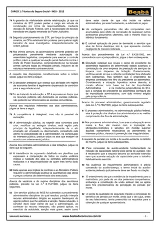 CARGO 1: Técnico do Seguro Social - INSS - 2012


74 A garantia da vitaliciedade admite relativização, já que os         deve estar ciente de que não incide na esfera
     ministros do STF podem perder o cargo em virtude de               administrativa, por este fundamento, a reformatio in pejus.
     condenação por crime de responsabilidade, mediante
     decisão do Senado Federal, sem a necessidade de decisão        84 As vantagens pecuniárias não são computadas nem
     transitada em julgado emanada do Poder Judiciário.                acumuladas para efeito de concessão de quaisquer outros
                                                                       acréscimos pecuniários ulteriores, sob o mesmo título ou
75 Segundo posicionamento do STF, por força do princípio da            idêntico fundamento.
     simetria, as CPIs estaduais têm poderes para quebrar sigilo
     bancário de seus investigados, independentemente de            85 É cabível aplicação de pena de demissão a servidor que
     ordem judicial.                                                   atue de forma desidiosa, isto é, que apresente conduta
                                                                       negligente de maneira reiterada.
76 Nos crimes comuns, os governadores somente poderão ser
     processados penalmente mediante autorização da                 Acerca dos procedimentos da Lei n.º 8.429/1992, em
     assembleia legislativa, competente para exercer o controle     consonância com a jurisprudência, julgue o item subsequente.
     político prévio a qualquer acusação penal deduzida contra o
     chefe do Poder Executivo, compreendendo-se na locução          86 Deputado estadual que ocupa o cargo de presidente da
     crimes comuns todas as infrações penais, inclusive as de          assembleia legislativa de determinado estado autorizou a
     natureza meramente contravencional.                               contratação de uma empresa de prestação de serviços de
                                                                       limpeza com dispensa de licitação. Posteriormente,
A respeito das disposições constitucionais sobre a ordem               verificou-senão só que a referida contratação fora efetivada
social, julgue os itens a seguir.                                      com sobrepreço, mas também que o proprietário da
                                                                       empresa contratada era filho do presidente da assembleia.
77 O pescador artesanal que exerça sua atividade em regime             Considerando a situação hipotética acima descrita, é
     de economia familiar é legalmente dispensado de contribuir        correto afirmar, com base na Lei de Improbidade
     para a seguridade social.                                         Administrativa        e na moderna jurisprudência do STJ,
                                                                       que a conduta do presidente da assembleia configura ato
78 Em se tratando de educação, a CF é expressa ao dispor que           de improbidade administrativa, com dolo mínimo exigido
     os recursos públicos são destinados às escolas públicas,          pela jurisprudência.
     não podendo ser direcionados às escolas comunitárias.
                                                                    Acerca do processo administrativo, genericamente regulado
Acerca dos requisitos referentes aos atos administrativos,             pela Lei n.º 9.784/1999, julgue os itens subsequentes.
julgue os itens a seguir.
                                                                    87 O processo administrativo, na administração pública federal,
79 A competência é delegável, mas não é passível de                    visa à proteção dos direitos dos administrados e ao melhor
     avocação.                                                         cumprimento dos fins da administração.

80 A administração pública, ao expedir atos concretos para          88 Nos processos administrativos, busca-se a adequação entre
   criar, modificar ou extinguir direitos, está regida pelo            meios e fins, até mesmo com a imposição de
   princípio da legalidade, independentemente de o ato                 obrigações,restrições e sanções em medida superior
   emanado ser vinculado ou discricionário, consistindo este           àquelas estritamente necessárias ao atendimento do
   último na possibilidade de o administrador, na consecução           interesse público, visando à prevenção das irregularidades.
   do interesse público, praticar todos os atos que estejam de
   acordo com ordenamento jurídico.                                 A respeito da pensão por morte e do auxílio-acidente no âmbito
                                                                        do RGPS, julgue os itens subsequentes.
Acerca dos contratos administrativos e das licitações, julgue os
itens que se seguem.                                                89 Para concessão de auxílio-acidente fundamentado na
                                                                       redução da capacidade laboral pela perda de audição, não
81 A inexistência de orçamento detalhado em planilhas que              é necessário que a sequela decorra da atividade exercida
     expressem a composição de todos os custos unitários               nem que acarrete redução da capacidade para o trabalho
     implica a nulidade dos atos ou contratos administrativos          habitualmente exercido.
     realizados e a responsabilidade de quem lhes tenha dado
     causa.                                                         90 Na ausência de requerimento administrativo e prévia
                                                                       concessão do auxílio-doença, o termo inicial do auxílio-
82 Cabe apenas aos órgãos de controle e ao Ministério Público          acidente pleiteado judicialmente deve ser fixado na citação.
     requerer à administração pública os quantitativos das obras
     e preços unitários de determinada obra executada.              91 O entendimento de que a existência de impedimento para o
                                                                       matrimônio, por parte de um dos pretensos companheiros,
Acerca da vacância e do regime disciplinar dos servidores              embaraça a constituição da união estável não se aplica
públicos, previsto na Lei n.º 8.112/1990, julgue os itens              para fins previdenciários de percepção de pensão por
seguintes.                                                             morte.

83    Um servidor público do INSS foi submetido a procedimento
                                                                    92 A perda da qualidade de segurado impede a concessão do
     administrativo disciplinar do qual resultou punição interpôs
                                                                       benefício de pensão por morte, ainda que o de cujus, antes
     recurso administrativo dirigido ao superior hierárquico do
                                                                       de seu falecimento, tenha preenchido os requisitos para a
     agente público que lhe aplicara a sanção. Nessa situação, o
                                                                       obtenção de qualquer aposentadoria.
     servidor deve estar ciente de que a administração, ao
     conhecer do recurso interposto, não poderá aplicar, no
     exercício da autotutela, sanção mais grave, assim como

SIMULADO NACIONAL II                              www.beabadoconcurso.com.br                                                -8-
 