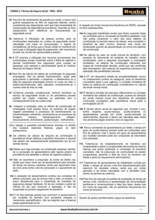 CARGO 1: Técnico do Seguro Social - INSS - 2012


93 Para fins de recebimento de pensão por morte, o menor sob
     guarda equipara-se ao filho do segurado falecido, sendo
     considerado seu dependente, sem que haja necessidade de            A respeito da renda mensal dos benefícios do RGPS, assinale
     comprovação da dependência econômica. Assinale os itens            os itens subsequentes.
     subsecutivos com referência ao financiamento da
     seguridade social.                                                 104 Ao segurado trabalhador avulso que tenha cumprido todas
                                                                              as condições para a concessão do benefício pleiteado, mas
94 Aplica-se      à tributação da pessoa jurídica, para as                    não possa comprovar o valor dos seus salários de
     contribuições destinadas ao custeio da seguridade social,                contribuição no período básico de cálculo, será concedido o
     calculadas com base na remuneração, o regime de                          benefício de valor mínimo, devendo esta renda ser
     competência, de forma que o tributo incide no momento em                 recalculada quando da apresentação de prova dos salários
     que surge a obrigação legal de pagamento, não importando                 de contribuição.
     se este vai ocorrer em oportunidade posterior.
                                                                        105 No cálculo do valor da renda mensal do benefício, com
95 A CF autoriza a utilização dos recursos provenientes das                   exceção do decorrente de acidente do trabalho, serão
     contribuições sociais incidentes sobre a folha de salários e             computados, para o segurado empregado e empregado
     demais rendimentos dos segurados para custear as                         doméstico, os salários de contribuição referentes aos
     despesas com pessoal e administração geral do Instituto                  meses de contribuições devidas, ainda que não recolhidas
     Nacional do Seguro Social.                                               pelo empregador, sem prejuízo da respectiva cobrança e da
                                                                              aplicação das penalidades cabíveis.
96 Para fins de cálculo do salário de contribuição do segurado
     empregado, não se admite fracionamento, razão pela                 106 A CF, em dispositivo dotado de autoaplicabilidade, inovou
     qual,quando a admissão, a dispensa, o afastamento ou a                   no ordenamento jurídico ao assegurar, para os benefícios
     falta do segurado empregado ocorrer no curso do mês, o                   concedidos após a sua vigência, a correção monetária de
     salário-decontribuição será calculado considerando-se o                  todos os salários de contribuição considerados no cálculo
     número total de dias do mês.                                             da renda mensal inicial.

97 Conforme previsão constitucional, nenhum benefício ou                107 É devida a inclusão de expurgos inflacionários na correção
     serviço da seguridade social ou de previdência privada                   monetária dos salários de contribuição, quando do cômputo
     poderá ser criado, majorado ou estendido sem a                           da renda mensal inicial dos benefícios de prestação
     correspondente fonte de custeio total.                                   continuada concedidos pela previdência social após a
                                                                              promulgação da CF.
98    Integram a produção, para os efeitos de contribuição do
     empregador rural pessoa física, os produtos de origem              108 É devido abono anual ao segurado que, durante o ano,
     vegetal submetidos a processos de beneficiamento ou                      tenha recebido auxílio-doença, auxílio-acidente ou
     industrialização rudimentar, excetuando-se os processos de               aposentadoria, pensão por morte, auxílio-reclusão ou
     lavagem,       limpeza,      descaroçamento,      pilagem,               salário-família, devendo o abono ser calculado pela média
     descascamento, lenhamento, pasteurização , resfriamento.                 dos proventos pagos durante o ano ao segurado.

Com relação a questões previdenciárias diversas no âmbito
  dos juizados especiais federais, julgue os item                       109 Para a concessão de aposentadoria por idade, o tempo em
  subsecutivos.                                                               gozo de auxílio-doença sempre pode ser computado para
                                                                              fins de carência, mas o tempo em gozo de aposentadoria
99 Os critérios de cálculo de alíquota de contribuição à                      por invalidez somente pode ser computado se intercalado
     previdência oficial relativos a equilíbrio financeiro e atuarial         com atividade.
     não devem ser necessariamente estabelecidos por lei em
     sentido formal.                                                    110      Tratando-se de restabelecimento de benefício por
                                                                              incapacidade e sendo a incapacidade decorrente da mesma
100 Desde que haja previsão na constituição estadual, admite-                 doença que tenha justificado a concessão do benefício
     se a concessão de aposentadoria pelo regime próprio de                   cancelado, não há presunção de continuidade do estado
     previdência aos tabeliães e oficiais de registros públicos.              incapacitante, devendo a data de início do benefício ser
                                                                              fixada a partir do requerimento administrativo.
101 Não se reconhece a prescrição do fundo de direito nas
     ações que visem rever ato de aposentadoria para inclusão           111 Tratando-se de aposentadoria de trabalhador rurícola por
     de tempo de serviço insalubre, ainda que decorridos mais                 idade, o tempo de serviço rural fica descaracterizado pelo
     de cinco anos entre o ato de concessão e o ajuizamento da                exercício de atividade urbana, ainda que por curtos
     ação.                                                                    períodos e de forma intercalada com a atividade rural,
                                                                              dentro do período de carência.
102 A cassação de aposentadoria constitui ato complexo de
     efeitos concretos, que se renova mês a mês; no entanto, o          112 Para fins de instrução do pedido de averbação de tempo de
     prazo decadencial para a impetração de mandado de                        serviço rural, admite-se a apresentação de documentação
     segurança,nessas hipóteses, há de ser contado a partir da                pertinente e contemporânea à data dos fatos, desde que
     ciência do ato que consume a cassação, e não da                          em nome do segurado, não se admitindo documentos em
     suspensão do primeiro pagamento do benefício.                            nome de terceiros.

103 O rol das doenças graves que autorizam a aposentadoria
     por invalidez do servidor com proventos integrais é                Quanto às ações previdenciárias, julgue as assertivas.
     meramente exemplificativo, não se exigindo que a doença
     esteja especificada em lei.

SIMULADO NACIONAL II                                 www.beabadoconcurso.com.br                                                   -9-
 
