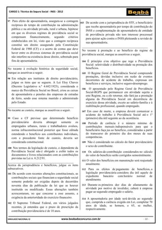 CARGO 1: Técnico do Seguro Social - INSS - 2012


97  Para efeito de aposentadoria, assegura-se a contagem
                                                             103 De acordo com a jurisprudência do STF, o beneficiário
   recíproca do tempo de contribuição na administração
                                                                  que recebe aposentadoria por tempo de contribuição do
   pública e na atividade privada, rural e urbana, hipótese
                                                                  INSS e complementação de aposentadoria de entidade
   em que os diversos regimes de previdência social se
                                                                  de previdência privada não tem interesse processual
   compensam financeiramente, segundo critérios
                                                                  para ajuizar ação contra o INSS pleiteando a revisão de
   estabelecidos em lei, visto que a contagem recíproca
                                                                  sua aposentadoria.
   constitui um direito assegurado pela Constituição
                                                               ____________________________________________
   Federal de 1988 (CF) e o acerto de contas que deve
                                                               No tocante à prestação e ao benefício do regime da
   haver entre os diversos sistemas de previdência social
                                                               previdência social, marque as assertivas a seguir.
   não interfere na existência desse direito, sobretudo para
   fins de aposentadoria.                                      104 É princípio e/ou objetivo que rege a Previdência
____________________________________________                      Social: seletividade e distributividade na prestação dos
No tocante à evolução histórica da seguridade social,             benefícios.
marque as assertivas a seguir.                                 105 O Regime Geral de Previdência Social compreende
                                                                  prestações, devidas inclusive em razão de eventos
98 Em relação aos institutos de direito previdenciário,
                                                                  decorrentes de acidente do trabalho, expressas em
   julgue os itens que se seguem. A Lei Eloy Chaves               benefícios e serviços, inclusive seguro-desemprego.
   (Decreto Legislativo n.º 4.682/1923), considerada o
                                                               106 O aposentado pelo Regime Geral de Previdência
   marco da Previdência Social no Brasil, criou as caixas
                                                                  Social-RGPS que permanecer em atividade sujeita a
   de aposentadoria e pensões das empresas de estradas            este Regime, ou a ele retornar, não fará jus a prestação
   de ferro, sendo esse sistema mantido e administrado            alguma da Previdência Social em decorrência do
   pelo Estado.                                                   exercício dessa atividade, exceto ao salário-família e à
____________________________________________                      reabilitação profissional, quando empregado.
No tocante ao custeio, marque as assertivas a seguir.          107 Em caso de morte, a empresa deverá comunicar o
                                                                  acidente do trabalho à Previdência Social até o 1º
99 Caso a CF previsse que determinado benefício                   (primeiro) dia útil seguinte ao da ocorrência.
   previdenciário deveria abranger somente os 108 Período de carência é o número mínimo de
   empregados urbanos, rurais e trabalhadores avulsos,            contribuições mensais indispensáveis para que o
   norma infraconstitucional posterior que fosse editada          beneficiário faça jus ao benefício, consideradas a partir
   estendendo o benefício aos contribuintes individuais,          do transcurso do primeiro dia dos meses de suas
   com a precedente fonte de custeio, deveria ser                 competências.
   considerada constitucional.                                 109 Não é considerado no cálculo do fator previdenciário
                                                                  o sexo do contribuinte.
100 Nos termos da legislação de custeio, o dependente da
   Previdência Social não é obrigado a exibir todos os 110 Os salários-de-contribuição considerados no cálculo
   documentos e livros relacionados com as contribuições          do valor do benefício serão corrigidos semestralmente.
   previstas na Lei n. 8.212/91.
____________________________________________                   111 O valor dos benefícios em manutenção será reajustado
Acerca da jurisprudência e benefícios, julgue os itens            anualmente.
subsecutivos.                                                  112 Para os efeitos de pagamento de benefícios, a
101 De acordo com recentes alterações constitucionais, as         legislação previdenciária considera dia útil aquele de
   contribuições sociais que financiam a seguridade social        expediente bancário com horário normal de
                                                                  atendimento.
   somente poderão ser exigidas depois de decorridos
   noventa dias da publicação da lei que as houver 113 Durante os primeiros dez dias de afastamento da
   instituído ou modificado. Essas alterações também              atividade por motivo de invalidez, caberá à empresa
                                                                  pagar ao segurado empregado o salário.
   acrescentaram, no que concerne a esse assunto, a
   exigência da anterioridade do exercício financeiro.         114 A aposentadoria por idade será devida ao segurado
102    O Supremo Tribunal Federal, em vários julgados             que, cumprida a carência exigida em Lei, completar 70
      recentes, já entendeu que o prazo de prescrição da          anos de idade, se homem, e 65, se mulher,
                                                                  respectivamente.
      contribuição previdenciária é de 10 anos.

SIMULADO NACIONAL IV                          www.beabadoconcurso.com.br                                           - 10 -
 