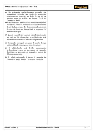 CARGO 1: Técnico do Seguro Social - INSS - 2012


115  Não será devido auxílio-doença ao segurado cuja
   incapacidade sobrevier por motivo de progressão
   ou agravamento de doença ou lesão de que já era
   portador antes de se filiar ao Regime Geral de
   Previdência Social.
116 O auxílio-doença será devido ao segurado contribuinte
   individual a contar do décimo sexto dia do afastamento
   da atividade, e, no caso dos demais segurados, a contar
   da data do início da incapacidade e enquanto ele
   permanecer incapaz.
117    Quando requerido por segurado afastado da atividade
      por mais de 30 (trinta) dias, o auxílio-doença será
      devido a contar da data da entrada do requerimento.
118    O segurado empregado em gozo de auxílio-doença
      será considerado pela empresa como licenciado.
119      O salário-família será devido, mensalmente,
      ao dependente, exceto ao dependente do segurado
      doméstico, na proporção do respectivo número de
      filhos ou equiparados.
120     O salário-maternidade é devido à segurada da
      Previdência Social, durante 120 (cento e vinte) dias.




SIMULADO NACIONAL IV                          www.beabadoconcurso.com.br   - 11 -
 