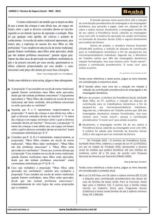 CARGO 1: Técnico do Seguro Social - INSS - 2012


                                                                      O Senado aprovou nesta quarta-feira (26) a redução
                                                           da contribuição previdenciária do empregado e do empregador
                                                           doméstico, que passarão a pagar, cada um, alíquota de 5%
                                                           sobre o salário mensal. Atualmente, o empregado recolhe 8%
                                                           de seu salário à Previdência Social, cabendo ao empregador
                                                           arcar com 12%. A matéria foi aprovada em caráter terminativo
                                                           na Comissão de Assuntos Sociais (CAS) e seguirá diretamente
                                                           para análise da Câmara.
                                                                      Autora do projeto, a senadora Vanessa Grazziotin
                                                           (PCdoB-AM) justificou a redução da alíquota de contribuição
                                                           para os trabalhadores domésticos a fim de equipará-los aos
                                                           microempreendedores individuais. Segundo ela, o Ministério
                                                           do Trabalho estima que 28% dos empregados domésticos
                                                           estejam formalizados, mas esse número seria "muito menor",
                                                           porque a contribuição previdenciária "é muito cara" para
                                                           ambas as partes.
                                                           Pelotas, quarta-feira, 23 de   nove   de 2011
                                                                                                    G1, quarta-feira, 23 de novembro de 2011


                                                           Tendo como referência o texto acima, julgue os itens levando
                                                           em consideração a conjuntura atual.
                                                              O Senado adiou mais uma vez a votação em relação à
                                                              redução da contribuição previdenciária do empregado e do
                                                              empregador doméstico.
                                                             Autor do projeto, o ministro da Previdência Social, Garibaldi
                                                              Alves Filho, do PT, justificou a redução da alíquota de
                                                              contribuição para os trabalhadores domésticos a fim de
                                                              equipará-los aos microempreendedores individuais.
                                                              Segundo ele, o Ministério do Trabalho estima que 10% dos
                                                              empregados domésticos estejam formalizados, mas esse
                                                              número seria "muito menor", porque a contribuição
                                                              previdenciária "é muito cara" para ambas as partes.
                                                              Atualmente, o empregado recolhe 5% de seu salário à
                                                              Previdência Social, cabendo ao empregador arcar com 10%.
                                                              A matéria foi adiada pela Comissão de Assuntos Sociais
                                                              (CAS) e não seguirá para ser analisada da Câmara.
                                                           ______________________________________________
                                                                   De Trindade (GO) - O ministro da Previdência Social,
                                                           Garibaldi Alves Filho, celebrou a sanção da Lei nº 12.470/2011
                                                           em ato na cidade de Trindade (GO), destacando o alcance
                                                           social da medida que poderá beneficiar até seis milhões de
                                                           mulheres, entre 18 e 59 anos, de acordo com Pesquisa
                                                           Nacional de Amostra por Domicílio (PNAD/ 2009).

                                                                                                           Folha de São Paulo, 04/10/2011


                                                           Tendo como referência o texto acima, julgue os itens levando
                                                           em consideração o contexto atual.
                                                           36 A Lei 12.470 fixou em 5% sobre o salário mínimo (R$ 27,25)
                                                              a alíquota para contribuição previdenciária das donas de
                                                              casa de famílias de baixa renda. Para se inscrever, basta
                                                              ligar para o telefone 135. É preciso que a família esteja
                                                              inscrita no Cadastro Único para Programas Sociais
                                                              (CadÚnico) e tenha renda familiar de até 2 salários mínimos
                                                              (hoje, R$ 1.090,00).




SIMULADO NACIONAL IV                          www.beabadoconcurso.com.br                                                       -5-
 