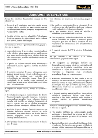 CARGO 1: Técnico do Seguro Social - INSS - 2012




                                  CONHECIMENTOS ESPECÍFICOS
Acerca dos princípios fundamentais, marque os itens           Com referência aos direitos da nacionalidade, julgue os
subsecutivos.                                                 itens.

51   Apesar de a CF estabelecer que todo o poder emana        59São brasileiros natos os nascidos, no estrangeiro, de pai
     do povo, não há previsão, no texto constitucional, de       brasileiro ou de mãe brasileira, desde que venham a
     seu exercício diretamente pelo povo, mas por meio de        residir na República Federativa do Brasil e
     representantes eleitos.                                  optem, em qualquer tempo, antes de atingida a
                                                                 maioridade, pela nacionalidade brasileira.
52 Constitui princípio que rege a República Federativa do
    Brasil em suas relações internacionais a concessão de     60   Uma vez perdida a nacionalidade brasileira, por decisão
                                                                   judicial transitada em julgado, o indivíduo poderá
    asilo político, vedada a extradição.
                                                                   readquiri-la por meio de decisão favorável em ação
______________________________________________
                                                                   rescisória ou por intermédio de novo procedimento de
No tocante aos direitos e garantias individuais, julgue os
                                                                   naturalização.
itens que se seguem.
                                                              61 O cargo de ministro do STF é privativo de brasileiro
53   Independentemente de aviso prévio ou autorização do
     poder público, todos podem reunir-se pacificamente,         nato.
     sem armas, em locais abertos ao público, desde que       _____________________________________________
     não frustrem outra reunião anteriormente convocada       No que concerne a lei 8.112/90 e as normas
     para o mesmo local.                                      constitucionais, julgue os itens a seguir.

54   A prática do racismo constitui crime inafiançável e      62     Os ocupantes de empregos públicos são
     imprescritível, sujeito à pena de reclusão, nos termos        designados empregados públicos, contratados sob
     da lei.                                                       o regime da legislação trabalhista, ainda que
                                                                   submetidos a todas as normas constitucionais
55 O conceito normativo de casa é abrangente; assim,               referentes a requisitos para investidura,
   qualquer compartimento privado onde alguém exerce               acumulação de cargos e vencimentos.
   profissão ou atividade está protegido pela
   inviolabilidade do domicílio. Apesar disso, há a           63   Conforme entendimento do STJ, sendo o ato de
   possibilidade de se instalar escuta ambiental em                nomeação um ato discricionário, o candidato, aprovado
   escritório de advocacia que seja utilizado como reduto          dentro do número de vagas, não teria direito subjetivo
   para a prática de crimes.                                       à nomeação, mas mera expectativa de direito, caso a
___________________________________________                        administração resolvesse não contratar nenhum dos
A respeito dos direitos sociais, marque as assertivas a            candidatos aprovados.
seguir.
                                                              64  A denúncia anônima poderia justificar a instauração da
56   A evolução cronológica do reconhecimento dos direitos        sindicância investigativa sigilosa, com vistas a
     fundamentais pelas sociedades modernas é comumente           identificar a fato ilícito, podendo ainda, justificar a
     apresentada em gerações. Nessa evolução, o direito à         imediata abertura de processo administrativo
     moradia está inserido nos direitos fundamentais de           disciplinar.
     terceira geração, que são os direitos econômicos,        _____________________________________________
     sociais e culturais, surgidos no início do século XX.    Acerca da administração pública direta e indireta, marque
                                                              os itens que se seguem.
57   No direito de greve, além do fato de o empregado não
     trabalhar, incluem-se diversas situações de índole       65    Os órgãos públicos da administração direta,
     instrumental, tais como atuação em piquete pacífico,          autárquica e fundacional são criados por lei, não
     passeata, propaganda, coleta de fundos, operação
                                                                   podendo ser extintos por meio de decreto do chefe
     tartaruga e não colaboração.
                                                                   do Poder Executivo.
58 A   CF proíbe o trabalho noturno aos menores de dezoito
     anos de idade.                                           66   Pessoas jurídicas com personalidade jurídica de direito
                                                                   privado, sem fins lucrativos, que exerçam atividades de
                                                                   interesse público previamente definidas em lei e que se

SIMULADO NACIONAL IV                          www.beabadoconcurso.com.br                                          -7-
 