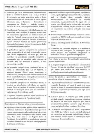 CARGO 1: Técnico do Seguro Social - INSS - 2012


82   Considere que Lucas tenha exercido, individualmente,       89 Quanto    à filiação do segurado obrigatório à previdência
     de modo sustentável, durante toda a vida, a atividade           social, vigora o princípio da automaticidade, segundo o
     de seringueiro na região amazônica, tendo os frutos             qual     a     filiação   desse    segurado     decorre,
     dessa atividade sido sua única fonte de renda. Após o           automaticamente, do exercício de atividade
     falecimento dele, os herdeiros — demonstrados os                remunerada, independentemente de algum ato seu
     pressupostos de filiação — poderão requerer a                   perante a previdência social. A inscrição, ato material
     inscrição de Lucas, como segurado especial, no RGPS.            de registro nos cadastros da previdência social, pode
                                                                     ser concomitante ou posterior à filiação, mas nunca,
83   Considere que Pedro explore, individualmente, em sua
                                                                     anterior.
     propriedade rural, atividade de produtor agropecuário
     em área contínua equivalente a 3 módulos fiscais, em       90   O servidor civil ocupante de cargo efetivo da União é
     região do Pantanal matogrossense, e que, durante os             vinculado ao RGPS, ainda que amparado por regime
     meses de dezembro, janeiro e fevereiro de cada ano,             próprio de previdência social.
     explore atividade turística na mesma propriedade,
                                                                91   Dona de casa não pode ser beneficiária da Previdência
     fornecendo hospedagem rústica. Nessa situação, Pedro
                                                                     Social.
     é considerado segurado especial.
                                                                92  O ministro de confissão religiosa e o membro de
84   A qualidade de segurado obrigatório está insitamente          instituto de vida consagrada, de congregação ou de
     ligada ao exercício de atividade remunerada, com ou           ordem religiosa são segurados obrigatórios da
     sem vínculo empregatício, de modo que, para um                previdência social, na qualidade de empregados.
     indivíduo ser considerado segurado obrigatório, a          ___________________________________________.
     remuneração por ele percebida pelo exercício da            Com relação a questões de justificação administrativa,
     atividade deve ser declarada e expressa, e não,            julgue o próximo item.
     meramente presumida.                                       93  A propósito do processo de justificação administrativa,
85   São segurados obrigatórios da Previdência Social, na          Contra a decisão da autoridade competente do INSS
     forma do determinado pela Lei nº 8213/91, as                  que opinar pela eficácia ou pela ineficácia da
     seguintes pessoas físicas: como empregado, o                  justificação administrativa não caberá recurso.
     brasileiro ou o estrangeiro domiciliado e contratado no    ___________________________________________
     Brasil para trabalhar como empregado em sucursal ou        Acerca da pensão e aposentadoria no             regime da
     agência de empresa nacional no exterior.                   previdência, julgue os itens que se seguem.
86   São segurados obrigatórios da Previdência Social, na       94    A jurisprudência consolidou o entendimento de que a
     condição de contribuintes individuais, as seguintes             concessão da pensão por morte é regida pela norma
     pessoas físicas: o exercente de mandato eletivo federal,        vigente ao tempo da implementação da condição fática
     estadual ou municipal, desde que não vinculado a                necessária à concessão do benefício, qual seja, a data
     regime próprio de previdência social.                           do óbito do segurado.
87   O segurado facultativo pode ser aquele que deixou de
                                                                95    Servidor público ex-celetista que tenha exercido
     ser segurado obrigatório da Previdência Social.
                                                                     atividade insalubre e passado para o regime estatutário
___________________________________________                          por força da CF tem direito adquirido, para fins de
De acordo com as filiações, julgue os itens subsequentes.            aposentadoria estatutária, a contar o tempo de serviço
                                                                     com o acréscimo legal até a mudança do regime.
88 Suponha     que João, servidor público federal aposentado,
     tenha sido eleito síndico do condomínio em que reside      96    A propósito dos segurados do RGPS, o aposentado
     e que a respectiva convenção condominial não preveja            pelo RGPS que voltar a exercer atividade alcançada
     remuneração para o desempenho dessa função. Nesse               por esse regime será segurado obrigatório em relação a
     caso, João pode filiar-se ao Regime Geral da                    essa atividade e ficará sujeito às contribuições legais
     Previdência Social (RGPS) na condição de segurado               para custeio da seguridade social.
     facultativo e formalizar sua inscrição com o pagamento
     da primeira contribuição.


SIMULADO NACIONAL IV                          www.beabadoconcurso.com.br                                             -9-
 