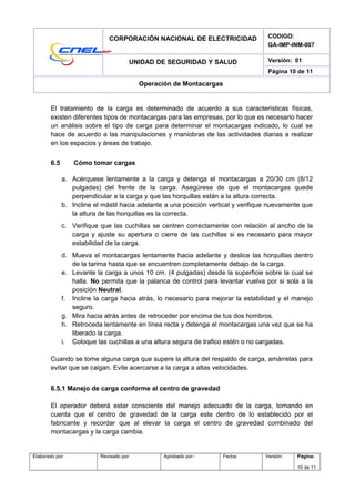 CORPORACIÓN NACIONAL DE ELECTRICIDAD CODIGO:
GA-IMP-INM-007
UNIDAD DE SEGURIDAD Y SALUD Versión: 01
Página 10 de 11
Operación de Montacargas
El tratamiento de la carga es determinado de acuerdo a sus características físicas,
existen diferentes tipos de montacargas para las empresas, por lo que es necesario hacer
un análisis sobre el tipo de carga para determinar el montacargas indicado, lo cual se
hace de acuerdo a las manipulaciones y maniobras de las actividades diarias a realizar
en los espacios y áreas de trabajo.
6.5 Cómo tomar cargas
a. Acérquese lentamente a la carga y detenga el montacargas a 20/30 cm (8/12
pulgadas) del frente de la carga. Asegúrese de que el montacargas quede
perpendicular a la carga y que las horquillas están a la altura correcta.
b. Incline el mástil hacia adelante a una posición vertical y verifique nuevamente que
la altura de las horquillas es la correcta.
c. Verifique que las cuchillas se centren correctamente con relación al ancho de la
carga y ajuste su apertura o cierre de las cuchillas si es necesario para mayor
estabilidad de la carga.
d. Mueva el montacargas lentamente hacia adelante y deslice las horquillas dentro
de la tarima hasta que se encuentren completamente debajo de la carga.
e. Levante la carga a unos 10 cm. (4 pulgadas) desde la superficie sobre la cual se
halla. No permita que la palanca de control para levantar vuelva por si sola a la
posición Neutral.
f. Incline la carga hacia atrás, lo necesario para mejorar la estabilidad y el manejo
seguro.
g. Mira hacia atrás antes de retroceder por encima de tus dos hombros.
h. Retroceda lentamente en línea recta y detenga el montacargas una vez que se ha
liberado la carga.
i. Coloque las cuchillas a una altura segura de trafico estén o no cargadas.
Cuando se tome alguna carga que supere la altura del respaldo de carga, amárrelas para
evitar que se caigan. Evite acercarse a la carga a altas velocidades.
6.5.1 Manejo de carga conforme al centro de gravedad
El operador deberá estar consciente del manejo adecuado de la carga, tomando en
cuenta que el centro de gravedad de la carga este dentro de lo establecido por el
fabricante y recordar que al elevar la carga el centro de gravedad combinado del
montacargas y la carga cambia.
Elaborado por: Revisado por: Aprobado por : Fecha: Versión: Página:
10 de 11
 