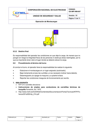 CORPORACIÓN NACIONAL DE ELECTRICIDAD CODIGO:
GA-IMP-INM-007
UNIDAD DE SEGURIDAD Y SALUD Versión: 01
Página 11 de 11
Operación de Montacargas
6.5.2 Destino final
Es responsabilidad del operador las condiciones en que deje la carga, de manera que no
pongan en riesgo la integridad física de las personas ni obstruya áreas restringidas, por lo
que es importante tener claro el lugar donde se deberá colocar la carga.
6.6 Procedimiento al término del turno
Al concluir el turno, el operador tiene la responsabilidad de realizar lo siguiente:
• Estacionar el montacargas en un lugar asignado (autorizado).
• Bajar lentamente al piso las cuchillas y si es necesario inclinar hacia delante.
• Desenergizarlo y/o apagar la maquina y a quitarle la llave.
• Reportar las condiciones inseguras de funcionamiento por escrito.
7. BIBLIOGRAFÍA
• NTP 214: Carretillas elevadoras
• Instrucciones de empleo para conductores de carretillas térmicas de
horquilla Fenwichk, Ed. 1972
• http://www.insht.es/InshtWeb/Contenidos/Documentacion/FichasTecnicas/NTP/Fic
heros/201a300/ntp_214.pdf
Elaborado por: Revisado por: Aprobado por : Fecha: Versión: Página:
11 de 11
 